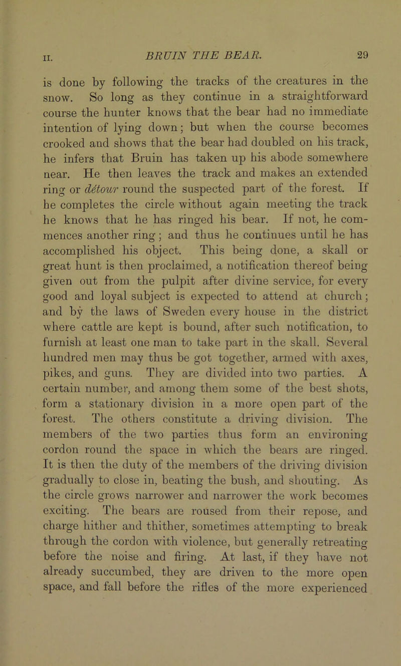 is done by following the tracks of the creatures in the snow. So long as they continue in a straightforward course the hunter knows that the bear had no immediate intention of lying down; but when the course becomes crooked and shows that the bear had doubled on his track, he infers that Bruin has taken up his abode somewhere near. He then leaves the track and makes an extended ring or ditour round the suspected part of the forest. If he completes the circle without again meeting the track he knows that he has ringed his bear. If not, he com- mences another ring; and thus he continues until he has accomplished his object. This being done, a skall or great hunt is then proclaimed, a notification thereof being given out from the pulpit after divine service, for every good and loyal subject is expected to attend at church; and by the laws of Sweden every house in the district where cattle are kept is bound, after such notification, to furnish at least one man to take part in the skall. Several hundred men may thus be got together, armed with axes, pikes, and guns. They are divided into two parties. A certain number, and among them some of the best shots, form a stationary division in a more open part of the forest. The others constitute a driving division. The members of the two parties thus form an environing cordon round the space in which the bears are ringed. It is then the duty of the members of the driving division gradually to close in, beating the bush, and shouting. As the circle grows narrower and narrower the work becomes exciting. The bears are roused from their repose, and charge hither and thither, sometimes attempting to break through the cordon with violence, but generally retreating before the noise and firing. At last, if they have not already succumbed, they are driven to the more open space, and fall before the rifles of the more experienced