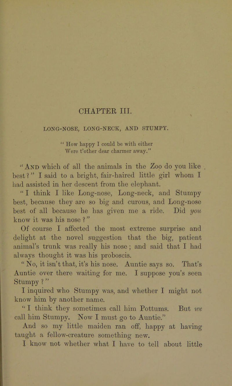 CHAPTER III. \ LONG-NOSE, LONG-NECK, AND STUMPY. “ How happy I could be with either Were t’other dear charmer away.” “ And which of all the animals in the Zoo do you like . best ? ” I said to a bright, fair-haired little girl whom I had assisted in her descent from the elephant. “ I think I like Long-nose, Long-neck, and Stumpy best, because they are so big and curous, and Long-nose best of all because he has given me a ride. Did you know it was his nose ? ” Of course I affected the most extreme surprise and delight at the novel suggestion that the big, patient animal’s trunk was really his nose ; and said that I had always thought it was his proboscis. “ No, it isn’t that, it’s his nose. Auntie says so. That’s Auntie over there waiting for me. I suppose you’s seen Stumpy ? ” I inquired who Stumpy was, and whether I might not know him by another name. “ I think they sometimes call him Pottums. But we. call him Stumpy. Now I must go to Auntie.” And so my little maiden ran off, happy at having- taught a fellow-creature something new.