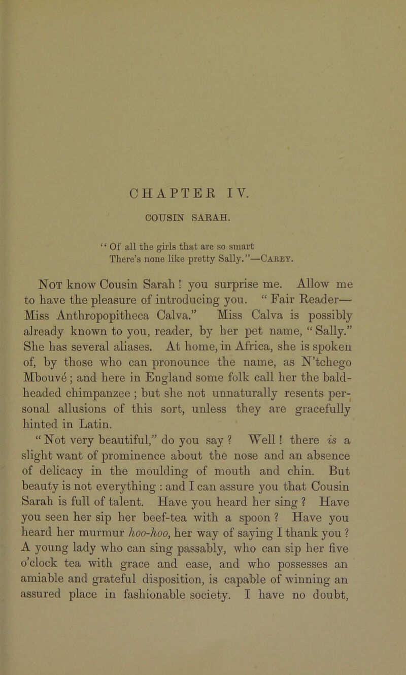 COUSIN SARAH. ‘ ‘ Of all the gills that are so smart There’s none like pretty Sally.”—Carey. Not know Cousin Sarah ! you surprise me. Allow me to have the pleasure of introducing you. “ Fair Reader— Miss Anthropopitheca Calva.” Miss Calva is possibly already known to you, reader, by her pet name, “ Sally.” She has several aliases. At home, in Africa, she is spoken of, by those who can pronounce the name, as N’tchego Mbouve; and here in England some folk call her the bald- headed chimpanzee ; but she not unnaturally resents per- sonal allusions of this sort, unless they are gracefully hinted in Latin. “Not very beautiful,” do you say ? Well! there is a slight want of prominence about the nose and an absence of delicacy in the moulding of mouth and chin. But beauty is not everything : and I can assure you that Cousin Sarah is full of talent. Have you heard her sing ? Have you seen her sip her beef-tea with a spoon ? Have you heard her murmur hoo-hoo, her way of saying I thank you ? A young lady who can sing passably, who can sip her five o’clock tea with grace and ease, and who possesses an amiable and grateful disposition, is capable of winning an assured place in fashionable society. I have no doubt,