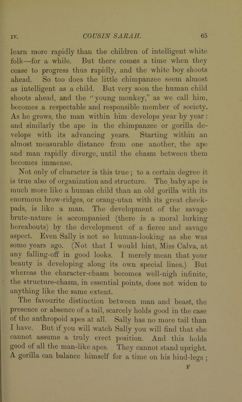 learn more rapidly than the children of intelligent white folk—for a while. But there conies a time when they cease to progress thus rapidly, and the white boy shoots ahead. So too does the little chimpanzee seem almost as intelligent as a child. Bat very soon the human child shoots ahead, and the ‘'young monkey,” as we call him, becomes a respectable and responsible member of society. As he grows, the man within him develops year by year: and similarly the ape in the chimpanzee or gorilla de- velops with its advancing years. Starting within an almost measurable distance from one another, the ape and man rapidly diverge, until the chasm between them becomes immense. Not only of character is this true ; to a certain degree it is true also of organization and structure. The baby ape is much more like a human child than an old gorilla with its enormous brow-ridges, or orang-utan with its great cheek- pads, is like a man. The development of the savage brute-nature is accompanied (there is a moral lurking hereabouts) by the development of a fierce and savage aspect. Even Sally is not so human-looking as she was some years ago. (Not that I would hint, Miss Calva, at any falling-off in good looks. I merely mean that your beauty is developing along its own special lines.) But whereas the character-chasm becomes well-nigh infinite, the structure-chasm, in essential points, does not widen to anything like the same extent. The favourite distinction between man and beast, the presence or absence of a tail, scarcely holds good in the case of the anthropoid apes at all. Sally has no more tail than I have. But if you will watch Sally you will find that she cannot assume a truly erect position. And this holds good of all the man-like apes. They cannot stand upright. A gorilla can balance himself for a time on his hind-legs ; F