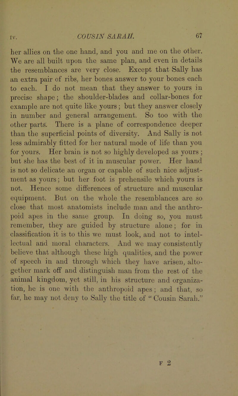 her allies on the one hand, and you and me on the ot her. We are all built upon the same plan, and even in details the resemblances are very close. Except that Sally has an extra pair of ribs, her bones answer to your bones each to each. I do not mean that they answer to yours in precise shape; the shoulder-blades and collar-bones for example are not quite like yours; but they answer closely in number and general arrangement. So too with the other parts. There is a plane of correspondence deeper than the superficial points of diversity. And Sally is not less admirably fitted for her natural mode of life than you for yours. Her brain is not so highly developed as yours ; but she has the best of it in muscular power. Her hand is not so delicate an organ or capable of such nice adjust- ment as yours; but her foot is prehensile which yours is not. Hence some differences of structure and muscular equipment. But on the whole the resemblances are so close that most anatomists include man and the anthro- poid apes in the same group. In doing so, you must remember, they are guided by structure alone; for in classification it is to this we must look, and not to intel- lectual and moral characters. And we may consistently believe that although these high qualities, and the power of speech in and through which they have arisen, alto- gether mark off and distinguish man from the rest of the animal kingdom, yet still, in his structure and organiza- tion, he is one with the anthropoid apes; and that, so far, he may not deny to Sally the title of “ Cousin Sarah.”