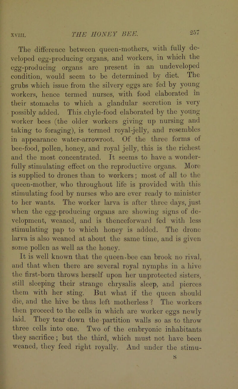 The difference between queen-mothers, with fully de- veloped egg-producing organs, and workers, in which the egg-producing organs are present in an undeveloped condition, would seem to be determined by diet. The grubs which issue from the silvery eggs are fed by young workers, hence termed nurses, with food elaborated in their stomachs to which a glandular secretion is very possibly added. This chyle-food elaborated by the young worker bees (the older workers giving up nursing and taking to foraging), is termed royal-jelly, and resembles in appearance water-arrowroot. Of the thi'ee forms of bee-food, pollen, honey, and royal jelly, this is the richest and the most concentrated. It seems to have a wonder- fully stimulating effect on the reproductive organs. More is supplied to drones than to workers; most of all to the queen-mother, who throughout life is provided with this stimulating food by nurses who are ever ready to minister to her wants. The worker larva is after three days, just when the egg-producing organs are showing signs of de- velopment, weaned, and is thenceforward fed with less stimulating pap to which honey is added. The drone larva is also weaned at about the same time, and is given some pollen as well as the honey. It is well known that the queen-bee can brook no rival, and that when there are several royal nymphs in a hive the first-born throws herself upon her unprotected sisters, still sleeping their strange chrysalis sleep, and pierces them with her sting. But what if the queen should die, and the hive be thus left motherless ? The workers then proceed to the cells in which are worker eggs newly laid. They tear down the partition walls so as to throw three cells into one. Two of the embryonic inhabitants they sacrifice; but the third, which must not have been weaned, they feed right royally. And under the stimu-