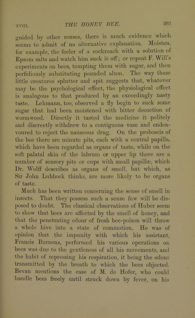 guided by other senses, there is much evidence which seems to admit of no alternative explanation. Moisten, for example, the feeler of a cockroach with a solution of Epsom salts and watch him suck it off; or repeat F. Will s experiments on bees, tempting them with sugar, and then perfidiously substituting pounded alum. The way these little creatures splutter and spit suggests that, whatever may be the psychological effect, the physiological effect is analogous to that produced by an exceedingly nasty taste. Lehmann, too, observed a fly begin to suck some sugar that had been moistened with bitter decoction of wormwood. Directly it tasted the medicine it politely and discreetly withdrew to a contiguous vase and endea- voured to reject the nauseous drug. On the proboscis of the bee there are minute pits, each with a central papilla, which have been regarded as organs of taste, while on the soft palatal skin of the labrum or upper lip there are a number of sensory pits or cups with small papilla?, which Dr. Wolff describes as organs of smell, but which, as Sir John Lubbock thinks, are more likely to be organs of taste. Much has been written concerning the sense of smell in insects. That they possess such a sense few will be dis- posed to doubt. The classical observations of Huber seem to show that bees are affected by the smell of honey, and that the penetrating odour of fresh bee-poison will throw a whole hive into a state of commotion. He was of opinion that the impunity with which his assistant, Francis Burnens, performed his various operations on bees was due to the gentleness of all his movements, and the habit of repressing his respiration, it being the odour transmitted by the breath to which the bees objected. Bevan mentions the case of M. de Hofer, who could handle bees freely until struck down by fever, on his