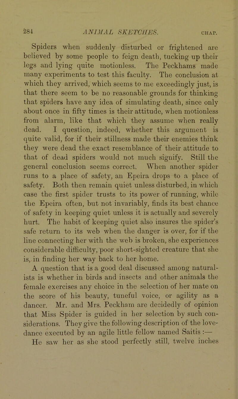 Spiders when suddenly disturbed or frightened are believed by some people to feign death, tucking up their legs and lying quite motionless. The Peckhams made many experiments to test this faculty. The conclusion at which they arrived, which seems to me exceedingly just, is that there seem to be no reasonable grounds for thinking that spiders have any idea of simulating death, since only about once in fifty times is their attitude, when motionless from alarm, like that which they assume when really dead. I question, indeed, whether this argument is quite valid, for if their stillness made their enemies think they were dead the exact resemblance of their attitude to that of dead spiders would not much signify. Still the general conclusion seems correct. When another spider runs to a place of safety, an Epeira drops to a place of safety. Both then remain quiet unless disturbed, in which case the first spider trusts to its power of running, while the Epeira often, but not invariably, finds its best chance of safety in keeping quiet unless it is actually and severely hurt. The habit of keeping quiet also insures the spider’s safe return to its web when the danger is over, for if the line connecting her with the web is broken, she experiences considerable difficulty, poor short-sighted creature that she is, in finding her way back to her home. A question that is a good deal discussed among natural- ists is whether in birds and insects and other animals the female exercises any choice in the selection of her mate on the score of his beauty, tuneful voice, or agility as a dancer. Mr. and Mrs. Peckham are decidedly of opinion that Miss Spider is guided in her selection by such con- siderations. They give the following description of the love- dance executed by an agile little fellow named Saitis :— He saw her as she stood perfectly still, twelve inches