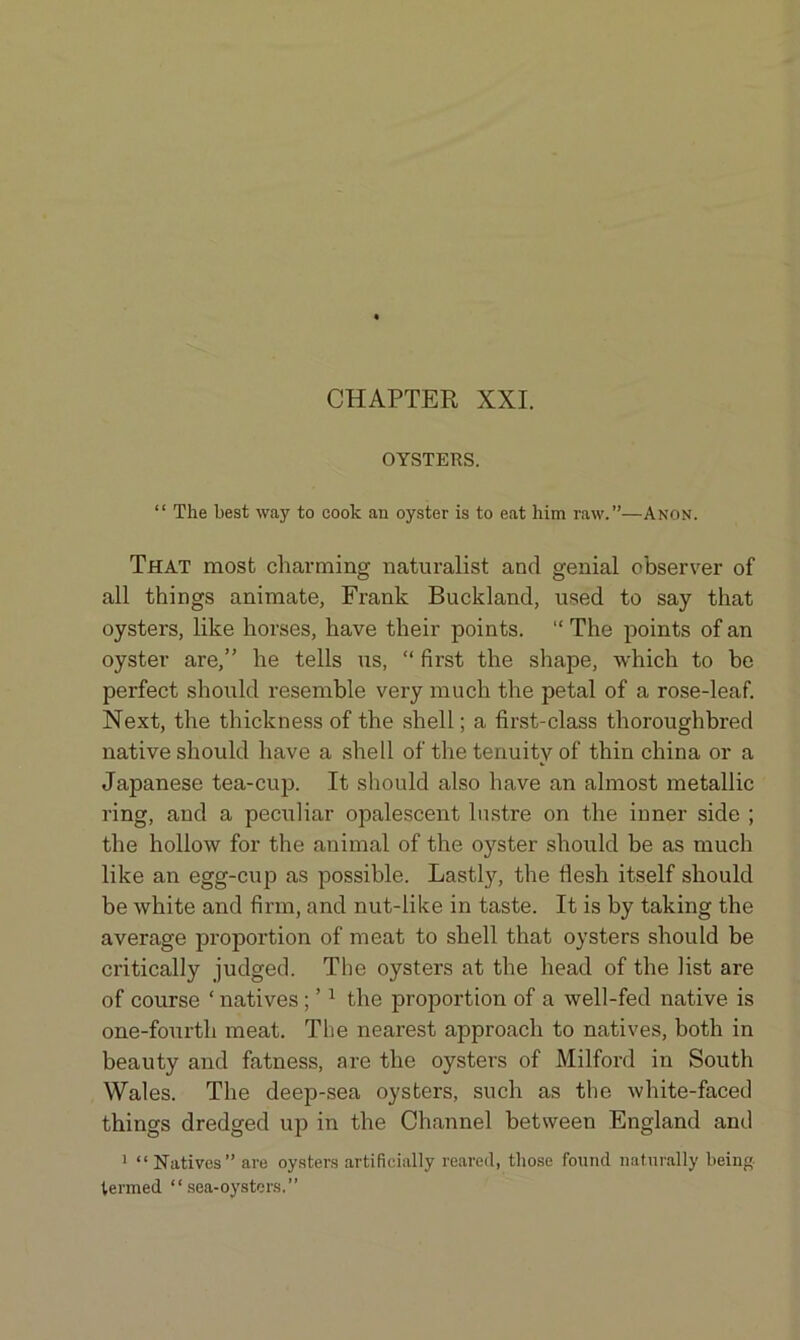 OYSTERS. “ The best way to cook an oyster is to eat him raw.”—Anon. That most charming naturalist and genial observer of all things animate, Frank Buckland, used to say that oysters, like horses, have their points. “ The points of an oyster are,” he tells us, “ first the shape, which to be perfect should resemble very much the petal of a rose-leaf. Next, the thickness of the shell; a first-class thoroughbred native should have a shell of the tenuity of thin china or a Japanese tea-cup. It should also have an almost metallic ring, and a peculiar opalescent lustre on the inner side ; the hollow for the animal of the oyster should be as much like an egg-cup as possible. Lastly, the flesh itself should be white and firm, and nut-like in taste. It is by taking the average proportion of meat to shell that oysters should be critically judged. The oysters at the head of the list are of course ‘natives ; ’1 the proportion of a well-fed native is one-fourth meat. The nearest approach to natives, both in beauty and fatness, are the oysters of Milford in South Wales. The deep-sea oysters, such as the white-faced things dredged up in the Channel between England and 1 “ Natives” are oysters artificially reared, those found naturally being- termed “sea-oysters.”