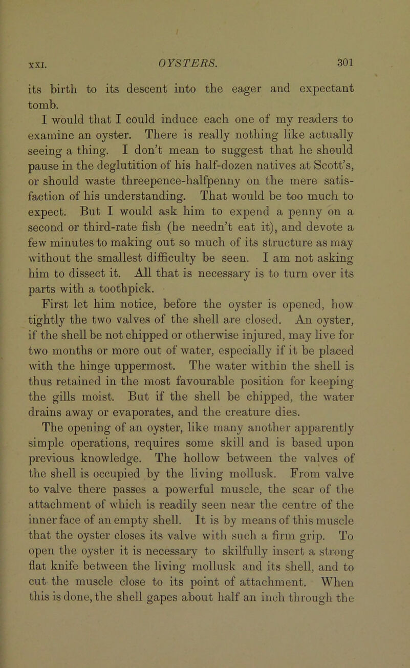 its birth to its descent into the eager and expectant tomb. I would that I could induce each one of my readers to examine an oyster. There is really nothing like actually seeing a thing. I don’t mean to suggest that he should pause in the deglutition of his half-dozen natives at Scott’s, or should waste threepence-halfpenny on the mere satis- faction of his understanding. That would be too much to expect. But I would ask him to expend a penny on a second or third-rate fish (he needn’t eat it), and devote a few minutes to making out so much of its structure as may without the smallest difficulty be seen. I am not asking him to dissect it. All that is necessary is to turn over its parts with a toothpick. First let him notice, before the oyster is opened, how tightly the two valves of the shell are closed. An oyster, if the shell be not chipped or otherwise injured, may live for two months or more out of water, especially if it be placed with the hinge uppermost. The water within the shell is thus retained in the most favourable position for keeping the gills moist. But if the shell be chipped, the water drains away or evaporates, and the creature dies. The opening of an oyster, like many another apparently simple operations, requires some skill and is based upon previous knowledge. The hollow between the valves of the shell is occupied by the living mollusk. From valve to valve there passes a powerful muscle, the scar of the attachment of which is readily seen near the centre of the inner face of an empty shell. It is by means of this muscle that the oyster closes its valve witli such a firm grip. To open the oyster it is necessary to skilfully insert a strong flat knife between the living mollusk and its shell, and to cut the muscle close to its point of attachment. When this is done, the shell gapes about half an inch through the
