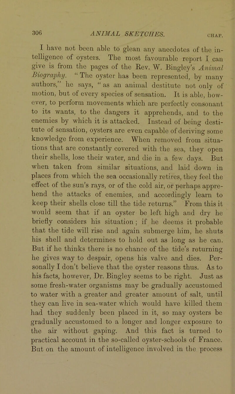 CHAP. I have not been able to glean any anecdotes of the in- telligence of oysters. The most favourable report I can give is from the pages of the Rev. W. Bingley’s Animal Biography. “ The oyster has been represented, by many authors, he says, “ as an animal destitute not only of motion, but of every species of sensation. It is able, how- ever, to perform movements which are perfectly consonant to its wants, to the dangers it apprehends, and to the enemies by which it is attacked. Instead of beino- desti- . O tute of sensation, oysters are even capable of deriving some knowledge from experience. When removed from situa- tions that are constantly covered with the sea, they open their shells, lose their water, and die in a few days. But when taken from similar situations, and laid down in places from which the sea occasionally retires, they feel the effect of the sun’s rays, or of the cold air, or perhaps appre- hend the attacks of enemies, and accordingly learn to keep their shells close till the tide returns.” From this it would seem that if an oyster be left high and dry he briefly considers his situation ; if he deems it probable that the tide will rise and again submerge him, he shuts his shell and determines to hold out as long as he can. But if he thinks there is no chance of the tide’s returning he gives way to despair, opens his valve and dies. Per- sonally I don’t believe that the oyster reasons thus. As to his facts, however, Dr. Bingley seems to be right. Just as some fresh-water organisms may be gradually accustomed to water with a greater and greater amount of salt, until they can live in sea-water which would have killed them had they suddenly been placed in it, so may oysters be gradually accustomed to a longer and longer exposure to the air without gaping. And this fact is turned to practical account in the so-called oyster-schools of France. But on the amount of intelligence involved in the process