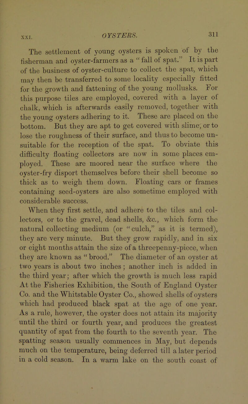 The settlement of young oysters is spoken of by the fisherman and oyster-farmers as a “ fall of spat.” It is part of the business of oyster-culture to collect the spat, which may then be transferred to some locality especially fitted for the growth and fattening of the young mollusks. For this purpose tiles are employed, covered with a layer of chalk, which is afterwards easily removed, together with the young oysters adhering to it. These are placed on the bottom. But they are apt to get covered with slime, or to lose the roughness of their surface, and thus to become un- suitable for the reception of the spat. To obviate this difficulty floating collectors are now in some places em- ployed. These are moored near the surface where the oyster-fry disport themselves before their shell become so thick as to weigh them down. Floating cars or frames containing seed-oysters are also sometime employed with considerable success. When they first settle, and adhere to the tiles and col- lectors, or to the gravel, dead shells, &c., which form the natural collecting medium (or “culch,” as it is termed), they are very minute. But they grow rapidly, and in six or eight months attain the size of a threepenny-piece, when they are known as “ brood.” The diameter of an oyster at two years is about two inches ; another inch is added in the third year; after which the growth is much less rapid At the Fisheries Exhibition, the South of England Oyster Co. and the Whitstable Oyster Co., showed shells of oysters which had produced black spat at the age of one year. As a rule, however, the oyster does not attain its majority until the third or fourth year, and produces the greatest quantity of spat from the fourth to the seventh year. The spatting season usually commences in May, but depends much on the temperature, being deferred till a later period in a cold season. In a warm lake on the south coast of