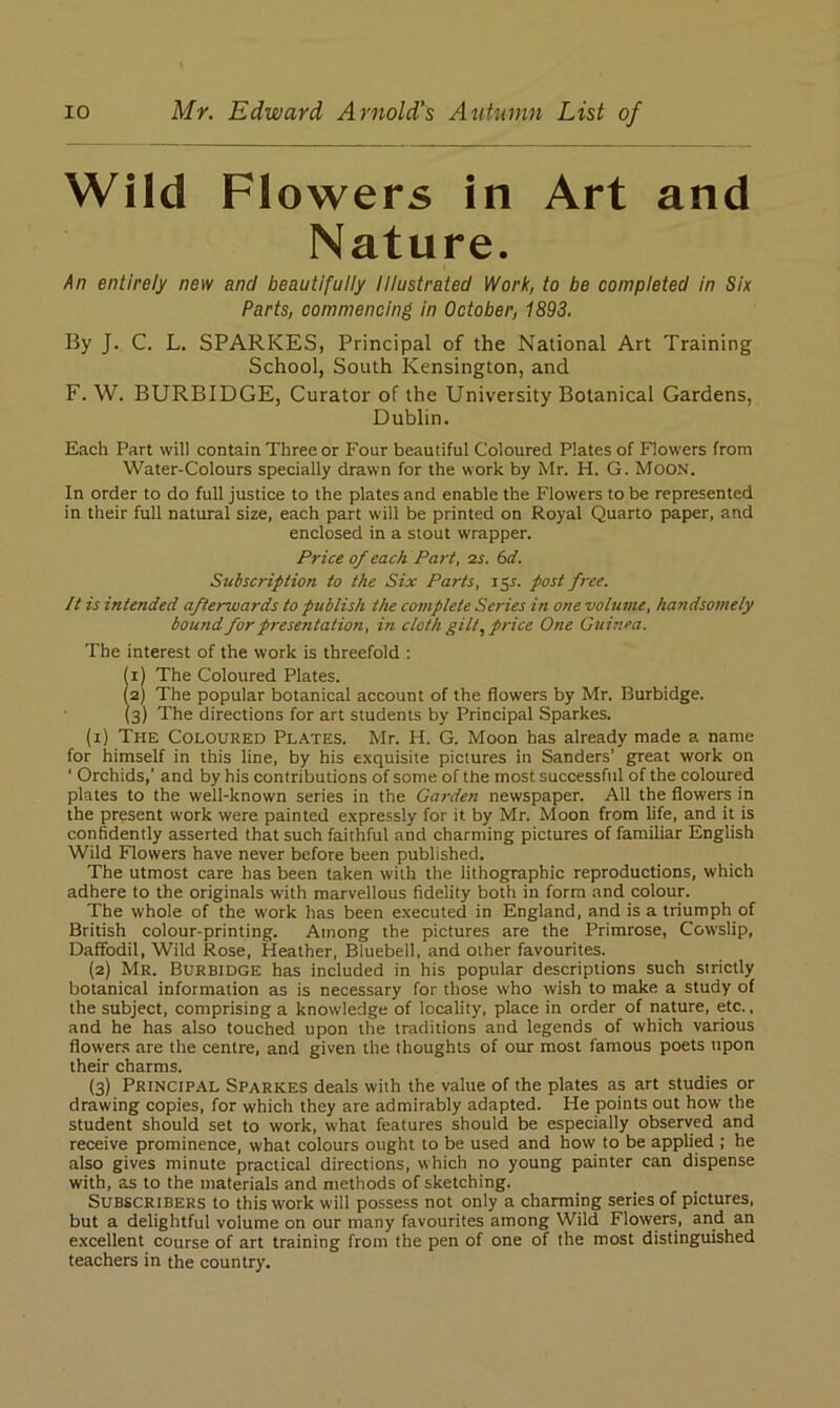 Wild Flowers in Art and Nature. An entirely new and beautifully Illustrated Work, to be completed in Six Parts, commencing in October, 1893. By J. C. L. SPARKES, Principal of the National Art Training School, South Kensington, and F. W. BURBIDGE, Curator of the University Botanical Gardens, Dublin. Each Part will contain Three or Four beautiful Coloured Plates of Flowers from Water-Colours specially drawn for the work by Mr. H. G. Moon. In order to do full justice to the plates and enable the Flowers to be represented in their full natural size, each part will be printed on Royal Quarto paper, and enclosed in a stout wrapper. Price of each Part, 2s. 6d. Subscription to the Six Parts, 151. post free. It is intended afterwards to publish the complete Series in one volume, handsomely bound for presentation, in cloth gilt, price One Guinea. The interest of the work is threefold : (1) The Coloured Plates. (2) The popular botanical account of the flowers by Mr. Burbidge. (3) The directions for art students by Principal Sparkes. (1) The Coloured Plates. Mr. H. G. Moon has already made a name for himself in this line, by his exquisite pictures in Sanders’ great work on ‘ Orchids,’ and by his contributions of some of the most successful of the coloured plates to the well-known series in the Garden newspaper. All the flowers in the present work were painted expressly for it by Mr. Moon from life, and it is confidently asserted that such faithful and charming pictures of familiar English Wild Flowers have never before been published. The utmost care has been taken with the lithographic reproductions, which adhere to the originals with marvellous fidelity both in form and colour. The whole of the work has been executed in England, and is a triumph of British colour-printing. Among the pictures are the Primrose, Cowslip, Daffodil, Wild Rose, Heather, Bluebell, and other favourites. (2) Mr. Burbidge has included in his popular descriptions such strictly botanical information as is necessary for those who wish to make a study of the subject, comprising a knowledge of locality, place in order of nature, etc., and he has also touched upon the traditions and legends of which various flowers are the centre, and given the thoughts of our most famous poets upon their charms. (3) Principal Sparkes deals with the value of the plates as art studies or drawing copies, for which they are admirably adapted. He points out how the student should set to work, what features should be especially observed and receive prominence, what colours ought to be used and how to be applied ; he also gives minute practical directions, which no young painter can dispense with, as to the materials and methods of sketching. Subscribers to this work will possess not only a charming series of pictures, but a delightful volume on our many favourites among Wild Flowers, and an excellent course of art training from the pen of one of the most distinguished teachers in the country.