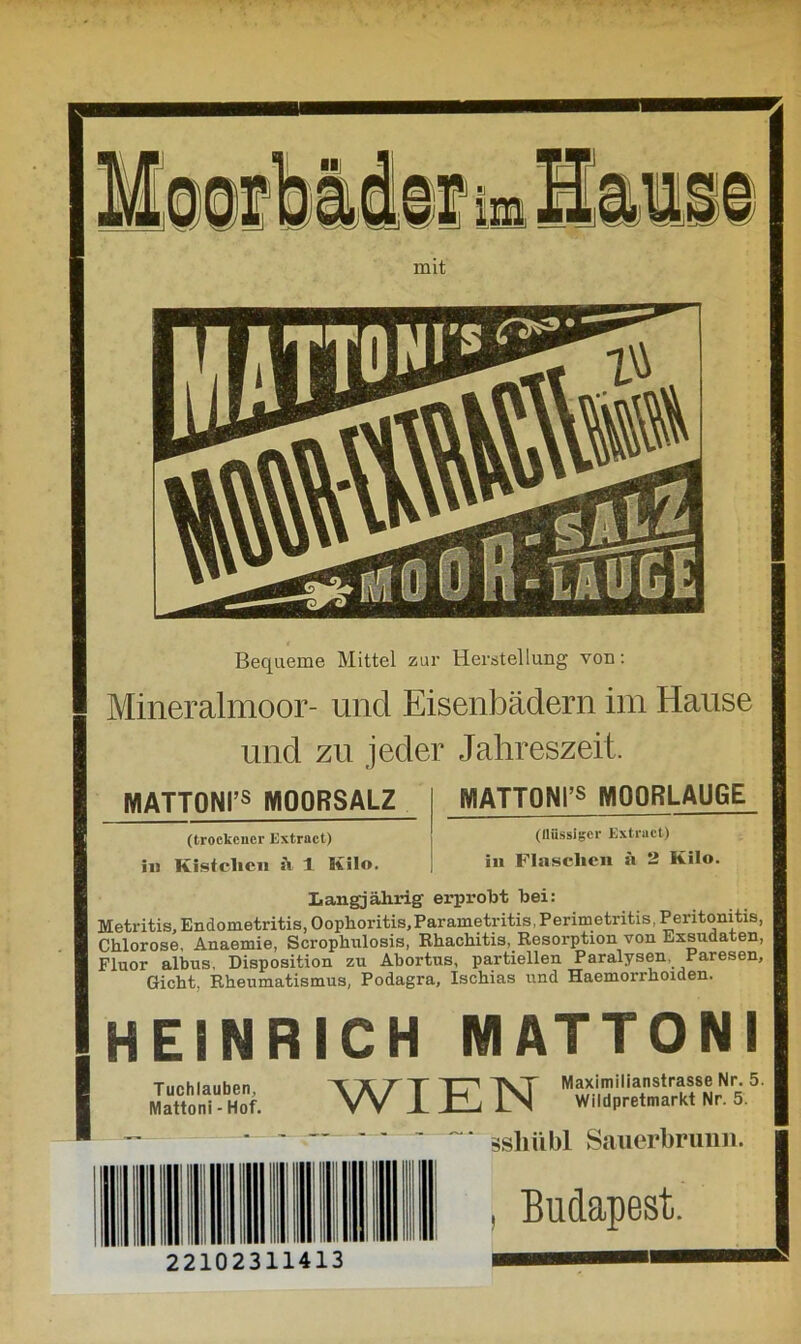 Bequeme Mittel zur Herstellung von: Mineralmoor- und Eisenbädern im Hause und zn jeder Jahreszeit. MATT0NI’s MOORSALZ MATT0NI,s MOORLAUGE (trockener Extrnct) in Kistclicn a 1 Milo. (tliissigcr Extrnct) in Flaschen ä 2 Kilo. Langjährig erprobt bei: Metritis, Endometritis, Oophoritis, Par ametritis, Perimetritis, Peritonitis, Chlorose, Anaemie, Scrophulosis, Rhachitis, Resorption von Exsudaten, Fluor albus, Disposition zu Abortus, partiellen Paralysen, Paresen, Gicht, Rheumatismus, Podagra, Ischias und Haemorrhoiden. HEINR Tuchlauben, Mattoni - Hof. ICH MATTONI TTTTTH AT Maximilianstrasse Nr. 5 yy JL H i Wildpretmarkt Nr. 5. ssliübl Sauerbrunn. , Budapest. 22102311413 ■■*■■■■