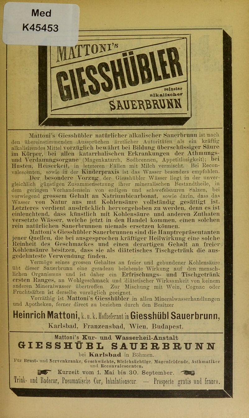 Med K45453 Mattoni'ä Giessliiibler natürlicher alkalischer Sauerbruim ist nach den übereinstimmenden Aussprüchen ärztlicher Autoritäten als ein kräftig1 alkalisirendes Mittel vorzüglich bewährt bei Bildung überschüssiger Säure im Körper, hei allen katarrhalischen Erkrankungen der Athnmngs- und Verdanungsorgane (Magenkatarrh, Sodbrennen, Appetitlosigkeit); bei Husten, Heiserkeit, in letzteren Fällen mit Milch vermischt. Bei Recon- valescenten, sowie in der Kinderpraxis ist das Wasser besonders empfohlen. Her besondere Vorzug der Giessluibler Wässer liegt in der unver- gleichlich günstigen Zusammensetzung ihrer mineralischen Bestandtheile, in dem geringen Vorhandensein von erdigen und schwefelsauren Salzen, bei vorwiegend grossem Gehalt an Natriumbicarbonat, sowie darin, dass das Wasser von Natur aus mit Kohlensäure vollständig gesättigt ist. Letzteres verdient ausdrücklich hervorgehoben zu werden, denn es ist einleuchtend, dass künstlich mit Kohlensäure und anderen Zutliaten versetzte Wässer, welche jetzt in den Handel kommen, einen solchen rein natürlichen Sauerbrunnen niemals ersetzen können. Mattonrs Giessluibler Sauerbrunnen sind die Hauptrepräsentanten jener Quellen, die bei ausgesprochen kräftiger Heilwirkung eine solche Reinheit des Geschmackes und einen derartigen Gehalt an freier. Kohlensäure besitzen, dass sie als diätetisches Tischgetränk die aus- gedehnteste Verwendung finden. Vermöge seines grossen Gehaltes an freier und gebundener Kohlensäure übt dieser Sauerbrunn eine geradezu belebende Wirkung auf den mensch- lichen Organismus und ist daher ein Erfrischungs- und Tischgetränk ersten Ranges, an Wohlgeschmack und diätetischer Wirksamkeit von keinem anderen Mineralwasser übertroflen. Zur Mischung mit Wein, Cognac oder Fruchtsäften ist derselbe vorzüglich geeignet. Vorräthig ist Mattoni's Giessluibler in allen Mineralwasserhandlungen und Apotheken, ferner direct zu beziehen durch den Besitzer Heinrich Mattoni, k.n.k. Hoflieferant in Giesshiibl Sauerbrunn, Karlsbad, Franzensbad, Wien, Budapest. Mattoni’s Kur- und Wasserlieil-Anstalt GIESSHÜBL SAUERBRUNN bei Karlsbad in Böhmen. Vllr lirust- und Nervenkranke, Geschnackte, Blciclisiiclitigc, Magenleidende, Asthmatiker und Heconvulcscenten. Kurzeit vom 1. Mai bis 30. September. 38© Trink- und Badccur, Cur, Inlialatiunscur. — l’rospcctc gratis und franco.