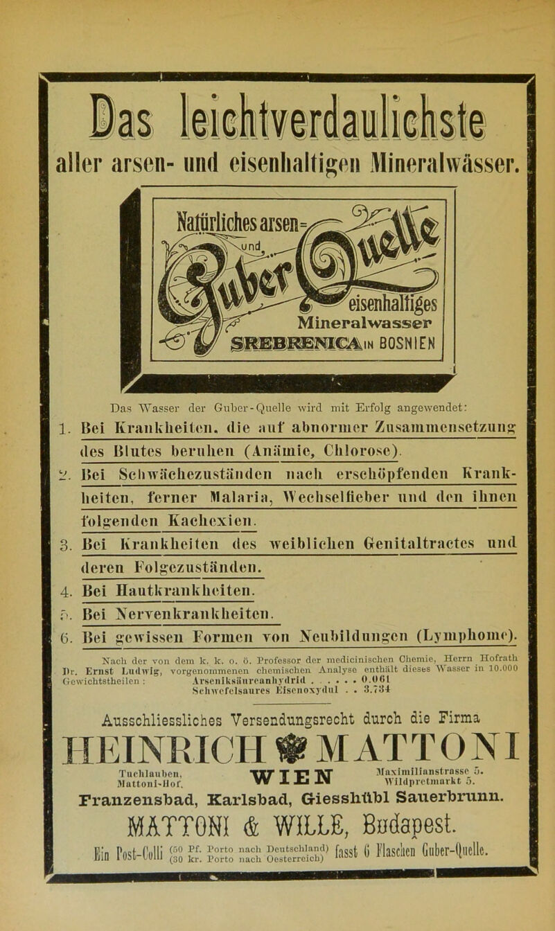 aller arsen- und eisenhaltigen Mineralwässer. Das Wasser der Guber-Quelle wird mit Erfolg angewendet: 1. Bei Krankheiten. die auf abnormer Zusammensetzung des Blutes beruhen (Anämie, Chlorose). L'. Bei Schwächezuständen nach erschöpfenden Krank- heiten, ferner Malaria, Wechselfieber und den ihnen folgenden Kachexien. 3. Bei Krankheiten des weiblichen Henitaltractcs und deren Folgczuständen. 4. Bei Hautkrankheiten. f>. Bei Nervenkrankheiten. 6. Bei gewissen Formen von Neubildungen (Lymphome). Nach der von dem k. k. o. ö. Professor der mcdicinischen Chemie, Herrn Hofrath Pr. Ernst Ludwig, vorgenommenen chemischen Analyse enthält dieses Wasser in 10.000 Gcwichtstheilen : Arscniksüureanhydrid ..... 0.061 Selnvcfclsaures Eisenoxyd ul . . 3.734 Ausschliessliches Versendungsrecht durch die Firma HEINRICH f MAT T 0 NI Tuclilaubcn, Mattoni-Hof. Jlaximilianstrnsse 5. Wildprctmarkt 5. WIEN Franzensbad, Karlsbad, G-iesslittbl Sauerbrunn. MATTONI & WILLE, Budapest. K« Post-Cuiii iss E iss; :::s;