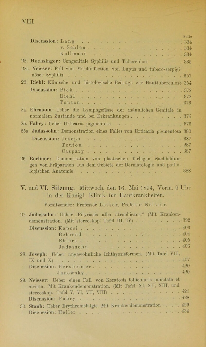 Seite Discussion: Lang 334 t. Sellien . . . 334 Kollmann 334 22. Hochsinger: Congenitale Syphilis und Tuberculose 335 22a Neisser: Fall von Mischinfection von Lupus und tubero-serpigi- nöser Syphilis 351 23. Riehl: Klinische und histologische Beiträge zur Hauttuberculose 354 Discussion: Pick • . . 372 Riehl 372 T 0 u 1011 373 24. Ehrmann: Ueber die Lymphgefässe der männlichen Genitale in normalem Zustande und bei Erkrankungen 374 25. Fabry: Ueber Urticaria pigmentosa 37G 25a. Jadassohn: Demonstration eines Falles von Urticaria pigmentosa 380 Discussion: Joseph 387 Touton 287 Caspary 387 26. Berliner: Demonstration von plastischen farbigen Nachbildun- gen von Präparaten aus dem Gebiete der Dermatologie und patho- logischen Anatomie 388 V. und VI. Sitzung. Mittwoch, den 16. Mai 1894, Vorm. 9 Uhr in der Königl. Klinik für Hautkrankheiten. Vorsitzender: Professor Lesser, Professor Neisser. 27. Jadassohn: Ueber „Pityriasis alba atrophicans.“ (Mit Kranken- demonstration. (Mit Stereoskop. Tafel III, IV) ........ 392 Discussion: Kaposi 403 B ehrend 404 Ehlers • • • 405 Jadassohn 406 28. Joseph: Ueber ungewöhnliche Ichthyosisformen. (Mit Tafel VIII, IX und X) 407 Discussion: Ilerxheimer. 420 Janowsky 420 29. Neisser: Ueber einen Fall von Keratosis follicularis punctata et striata. Mit Krankendemonstration. (Mit Tafel XI, XII, XIII, und Stereoskop. Tafel V, VI, VII, VIII) 421 Discussion: F a b r 428 30. Staub: Ueber Erythromelalgie. Mit Krankendemonstration . . . 429 Discussion: Heller 434