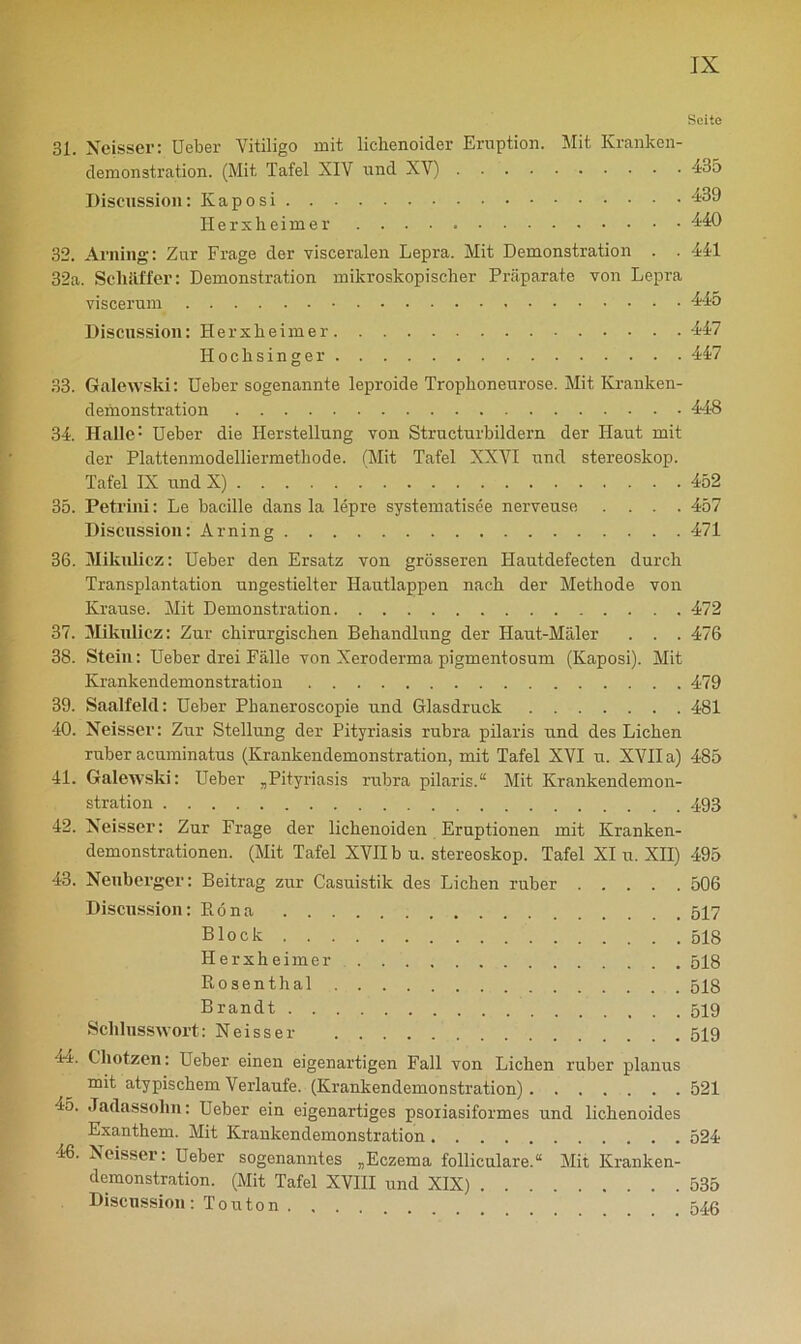 Seite 31. Neisser: Ueber Vitiligo mit lichenoider Eruption. Mit Kranken- demonstration. (Mit Tafel XIV und XV) 435 Discussion: Kaposi 439 Herxheimer 440 32. Arning: Zur Frage der visceralen Lepra. Mit Demonstration . . 441 32a. Scliäffer: Demonstration mikroskopischer Präparate von Lepra viscerum 445 Discussion: Herxheimer 447 Hochsinger 447 33. Galewski: Ueber sogenannte leproide Trophoneurose. Mit Kranken- demonstration 448 34. Halle: Ueber die Herstellung von Structurbildern der Haut mit der Plattenmodelliermethode. (Mit Tafel XXVI und Stereoskop. Tafel IX und X) 452 35. Peti'iiü: Le bacille dans la lepre systematisee nerveuse .... 457 Discussion: Arning 471 36. Mikulicz: Ueber den Ersatz von grösseren Hautdefecten durch Transplantation ungestielter Hautlappen nach der Methode von Krause. Mit Demonstration 472 37. Mikulicz: Zur chirurgischen Behandlung der Haut-Mäler . . . 476 38. Stein: Ueber drei Fälle von Xeroderma pigmentosum (Kaposi). Mit Krankendemonstration 479 39. Saalfeld: Ueber Phaneroscopie und Glasdruck 481 40. Neisser: Zur Stellung der Pityriasis rubra pilaris und des Lichen ruber acuminatus (Krankendemonstration, mit Tafel XVI u. XVII a) 485 41. Galewski: Ueber „Pityriasis rubra pilaris.“ Mit Krankendemon- stration 493 42. Neisser: Zur Frage der lichenoiden Eruptionen mit Kranken- demonstrationen. (Mit Tafel XVII b u. Stereoskop. Tafel XI u. XII) 495 43. Neuberger: Beitrag zur Casuistik des Lichen ruber 506 Discussion: Bona 517 Block 518 Herxheimer 518 Kosenthal 518 Brandt 519 Schlusswort: Neisser 519 44. Chotzen: Ueber einen eigenartigen Fall von Lichen ruber planus mit atypischem Verlaufe. (Krankendemonstration) 521 45. Jadassolm: Ueber ein eigenartiges psoriasiformes und lichenoides Exanthem. Mit Krankendemonstration 524 46. Neisser: Ueber sogenanntes „Eczema folliculare.“ Mit Kranken- demonstration. (Mit Tafel XVIII und XIX) 535 Discussion : T o u t o n 546