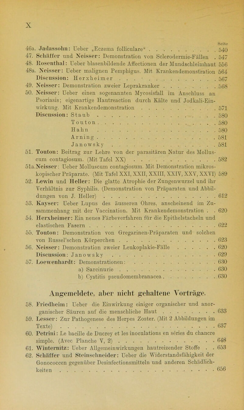 Seite 46a. Jadassohn: Ueber „Eczema folliculare“ 540 47. Scliäffer und Noisser: Demonstration von Sclerodermie-Fällen . 547 48. Rosenthal: Ueber blasenbildende Affectionen der Mundschleimhaut 556 48a. Neisser: Ueber malignen Pemphigus. Mit Krankendemonstration 564 Discussion: Herxheimer . . . • 567 49. Neisser: Demonstration zweier Leprakranker 568 50. Neisser: Ueber einen sogenannten Mycosisfall im Anschluss an Psoriasis; eigenartige Hantreaction durch Kälte und Jodkali-Ein- wirkung. Mit Krankendemonstration 571 Discussion: Staub 580 To u ton 580 Hahn 580 Arning 581 Janowsky 581 51. Touton: Beitrag zur Lehre von der parasitären Natur des Mollus- cum contagiosum. (Mit Tafel XX) 582 51a.Neisser: Ueber Molluscum contagiosum. Mit Demonstration mikros- kopischer Präparate. (Mit Tafel XXI, XXII, XXIII, XXIV, XXV, XXVI) 589 52. Lewin und Heller: Die glatte Atrophie der Zungenwurzel und ihr Verhältnis zur Syphilis. (Demonstration von Präparaten und Abbil- dungen von J. Heller) 612 53. Kavser: Ueber Lupus des äusseren Ohres, anscheinend im Zu- sammenhang mit der Vaccination. Mit Krankendemonstration . . 620 54. Herxheimer: Ein neues Färbeverfahren für die Epithelstacheln und elastischen Fasern 622 55. Touton: Demonstration von Gregarinen-Präparaten und solchen von PbUsseFschen Körperchen 623 56. Neisser: Demonstration zweier Leukoplalcie-Fälle 620 Discussion: Janowsky 629 57. Loewenhardt: Demonstrationen: 630 a) Sarcinurie 630 b) Cystitis pseudomembranacea 630 Äiigemelclete, aber nicht gehaltene Vorträge. 58. Friedheim: Ueber die Einwirkung einiger organischer und anor- ganischer Säuren auf die menschliche Haut 633 59. Besser: Zur Pathogenese des Herpes Zoster. (Mit 2 Abbildungen im Texte) 637 60. Petrini: Le bacille de Ducrey et les inoculations en series du chancre simple. (Avec Planche V, 2) 648 61. Winternitz: Ueber Allgemeinwirkungen hautreizender Stoffe . . 653 62. Scliäffer und Steinschneider: Ueber die Widerstandsfähigkeit der Gonococcen gegenüber Desinfectionsmitteln und anderen Schädlich- keiten 656