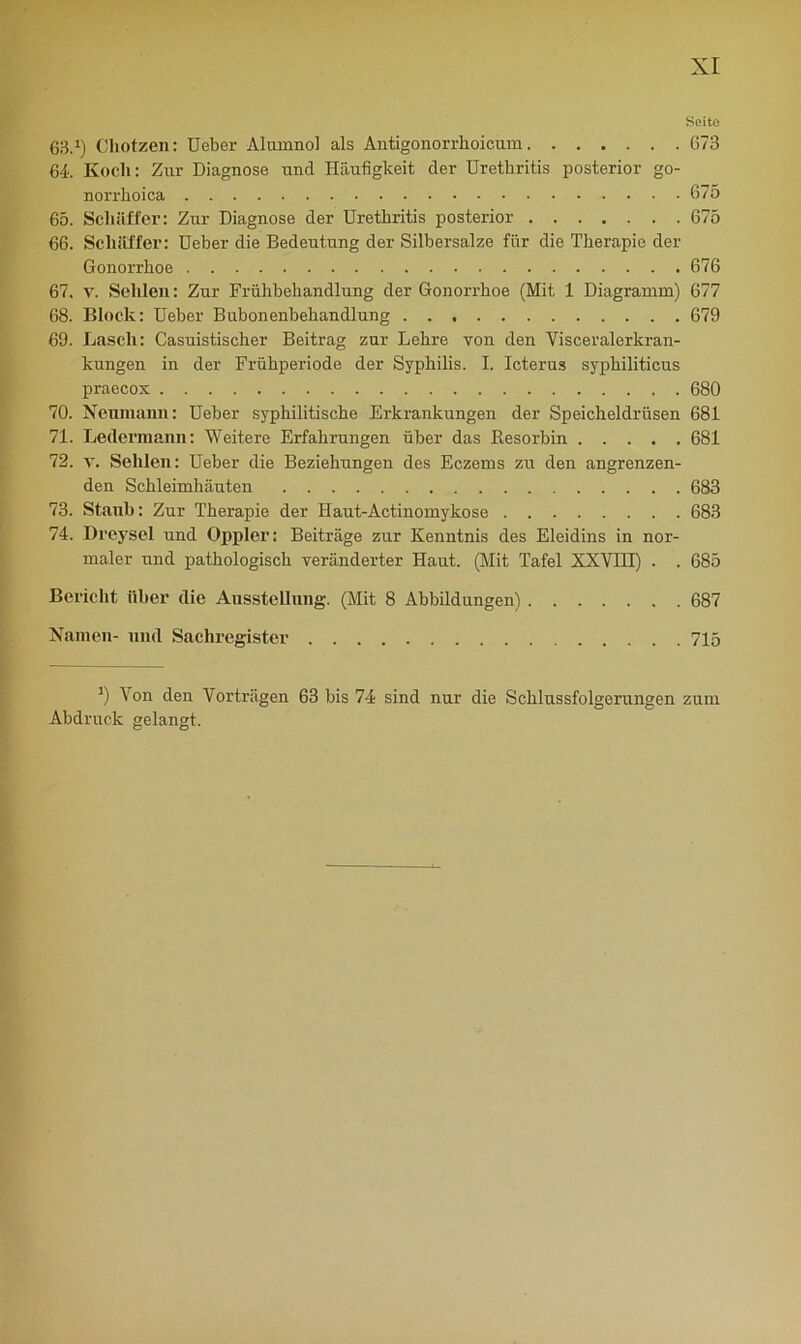 Seite 63.i) Cliotzen: Ueber Alumnol als Antigonorrhoicum 673 64. Kocli: Znr Diagnose und Häufigkeit der Urethritis posterior go- norrhoica 675 65. Scliiifi'er: Zur Diagnose der Urethritis posterior 675 66. Schaffer: Ueber die Bedeutung der Silbersalze für die Therapie der Gonorrhoe 676 67. v. Sellien: Zur Frühbehandlung der Gonorrhoe (Mit 1 Diagramm) 677 68. Block: Ueber Bubonenbehandlung 679 69. Lasch: Casuistischer Beitrag zur Lehre von den Visceralerkran- kungen in der Frühperiode der Syphilis. I. Icterus syphiliticus praecox 680 70. Neumaim: Ueber syphilitische Erkrankungen der Speicheldrüsen 681 71. Ledermann: Weitere Erfahrungen über das Resorbin 681 72. v. Sehlen: Ueber die Beziehungen des Eczems zu den angrenzen- den Schleimhäuten 683 73. Staub: Zur Therapie der Haut-Actinomykose 683 74. Dreysel und Oppler: Beiträge zur Kenntnis des Eleidins in nor- maler und pathologisch veränderter Haut. (Mit Tafel XXVHT) . . 685 Bericht über die Ausstellung. (Mit 8 Abbildungen) 687 Namen- und Sachregister 715 ') Von den Vorträgen 63 bis 74 sind nur die Schlussfolgerungen zum Abdruck gelangt.