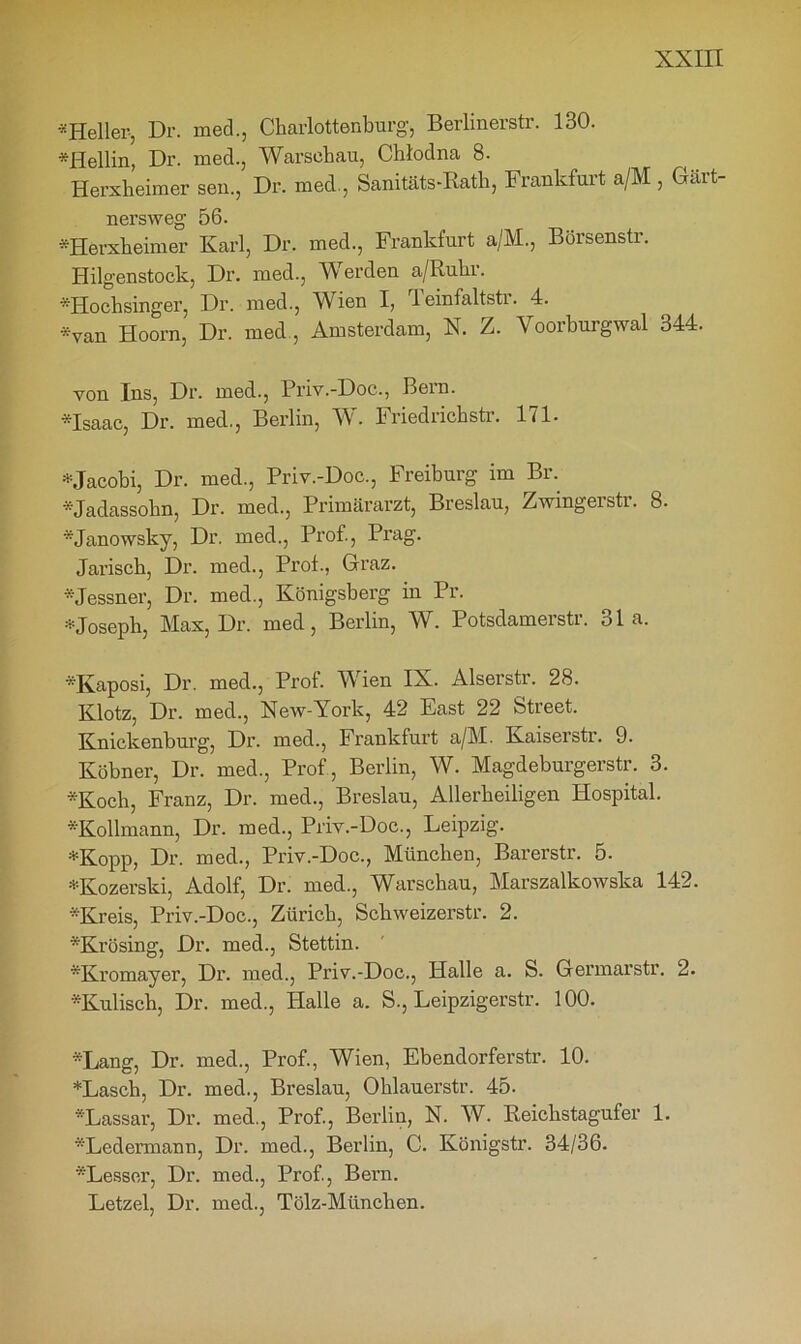 «Heller-, Dr. med., Charlottenburg, Berlinerstr. 130. *Hellin, Dr. med., Warschau, Chlodna 8. Herxheimer sen., Dr. med., Sanitäts-Rath, Frankfurt a/M , Gärt- ner sw eg 56. *Herxheimer Karl, Dr. med., Frankfurt a/M., Böisensti. Hilgenstock, Dr. med., Werden a/Ruhr. «Hochsinger, Dr. med., Wien I, rl einfaltsti. 4. *van Hoorn, Dr. med, Amsterdam, X. Z. Yoorburgwal 344. von Ins, Dr. med., Priv.-Doc., Bern. *Isaac, Dr. med., Berlin, W. Friedrichstr. 171. •t-Jacobi, Dr. med., Priv.-Doc., Freiburg im Br. «Jadassohn, Dr. med., Primärarzt, Breslau, Zwingerstr. 8. «Janowsky, Dr. med., Prof., Prag. Jarisch, Dr. med., Prof., Graz. Messner, Dr. med., Königsberg in Pr. * Joseph, Max, Dr. med, Berlin, W. Potsdamerstr. 31a. «Kaposi, Dr. med., Prof. Wien IX. Alserstr. 28. Klotz, Dr. med., New-York, 42 East 22 Street. Knickenburg, Dr. med., Frankfurt a/M. Kaiserstr. 9. Köbner, Dr. med., Prof , Berlin, W. Magdeburgerstr. 3. ■»Koch, Franz, Dr. med., Breslau, Allerheiligen Hospital. «Kollmann, Dr. med., Priv.-Doc., Leipzig. *Kopp, Dr. med., Priv.-Doc., München, Barerstr. 5. *Kozerski, Adolf, Dr. med., Warschau, Marszalkowska 142. -Kreis, Priv.-Doc., Zürich, Schweizerstr. 2. Krüsing, Dr. med., Stettin. «Kromayer, Dr. med., Priv.-Doc., Halle a. S. Germarstr. 2. «Kulisch, Dr. med., Halle a. S., Leipzigerstr. 100. Lang, Dr. med., Prof., Wien, Ebendorferstr. 10. *Lasch, Dr. med., Breslau, Ohlauerstr. 45. Lassar, Dr. med., Prof., Berlin, N. W. Reichstagufer 1. «Ledermann, Dr. med., Berlin, C. Königstr. 34/36. «Lesser, Dr. med., Prof., Bern. Letzel, Dr. med., Tölz-München.