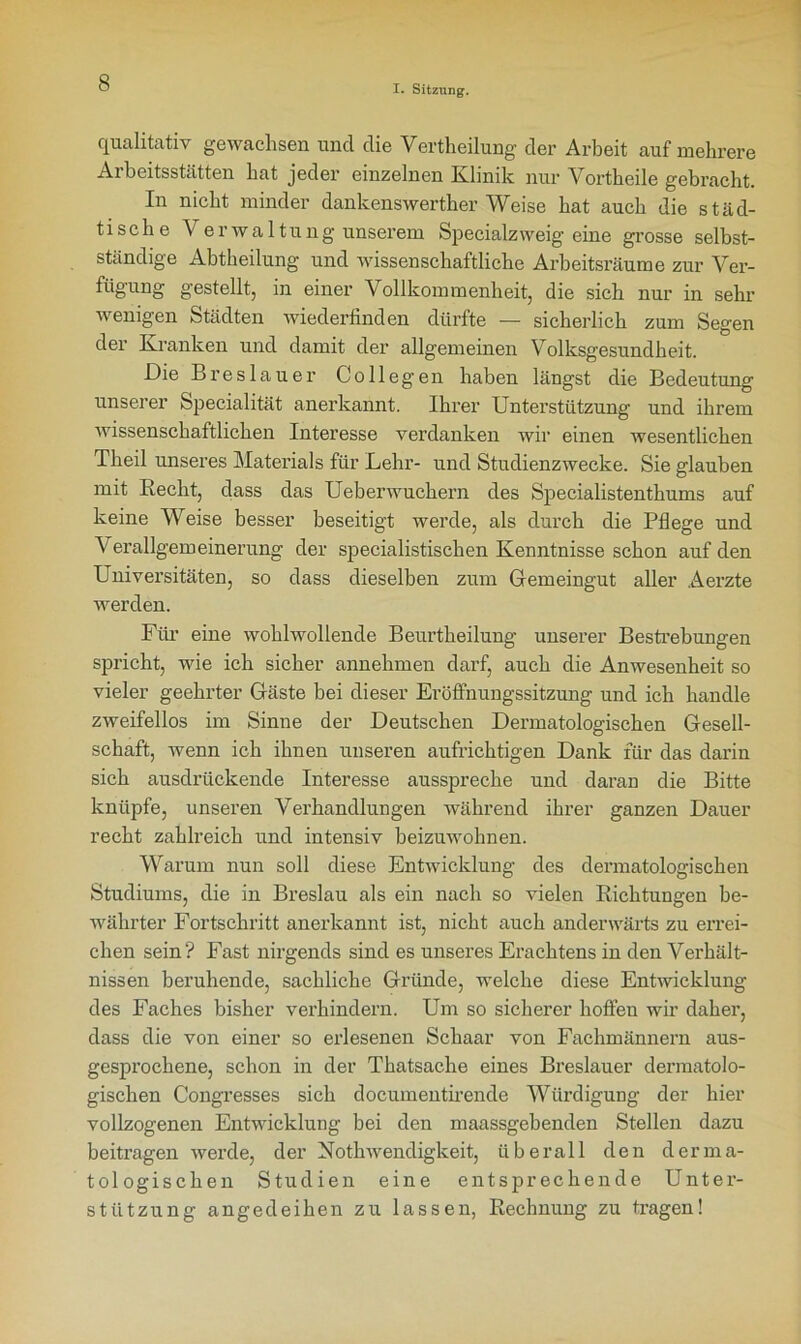 I. Sitzung. qualitativ gewachsen und die Verkeilung der Arbeit auf mehrere Arbeitsstätten hat jeder einzelnen Klinik nur Vortheile gebracht. In nicht minder dankenswerther Weise hat auch die städ- tische Verwaltung unserem Specialz weig eine grosse selbst- ständige Abtheilung und wissenschaftliche Arbeitsräume zur Ver- fügung gestellt, in einer Vollkommenheit, die sich nur in sehr wenigen Städten wiederfinden dürfte — sicherlich zum Segen der Kranken und damit der allgemeinen Volksgesundheit. Die Breslauer Collegen haben längst die Bedeutung unserer Specialität anerkannt. Ihrer Unterstützung und ihrem wissenschaftlichen Interesse verdanken wir einen wesentlichen Theil unseres Materials für Lehr- und Studienzwecke. Sie glauben mit Recht, dass das Uebenvuchern des Specialistenthums auf keine Weise besser beseitigt werde, als durch die Pflege und Verallgemeinerung der specialistischen Kenntnisse schon auf den Universitäten, so dass dieselben zum Gemeingut aller Aerzte werden. Für eine wohlwollende Beurtheilung unserer Bestrebungen spricht, wie ich sicher annehmen darf, auch die Anwesenheit so vieler geehrter Gäste bei dieser Eröffnungssitzung und ich handle zweifellos im Sinne der Deutschen Dermatologischen Gesell- schaft, wenn ich ihnen unseren aufrichtigen Dank für das darin sich ausdrückende Interesse ausspreche und daran die Bitte knüpfe, unseren Verhandlungen während ihrer ganzen Dauer recht zahlreich und intensiv beizuwohnen. Warum nun soll diese Entwicklung des dermatologischen Studiums, die in Breslau als ein nach so vielen Richtungen be- währter Fortschritt anerkannt ist, nicht auch anderwärts zu errei- chen sein? Fast nirgends sind es unseres Erachtens in den Verhält- nissen beruhende, sachliche Gründe, welche diese Entwicklung des Faches bisher verhindern. Um so sicherer hoffen wir daher, dass die von einer so erlesenen Schaar von Fachmännern aus- gesprochene, schon in der Thatsache eines Breslauer dermatolo- gischen Congresses sich documentirende Würdigung der hier vollzogenen Entwicklung bei den maassgebenden Stellen dazu beitragen werde, der Nothwendigkeit, überall den derma- tologischen Studien eine entsprechende Unter- stützung angedeihen zu lassen, Rechnung zu tragen!