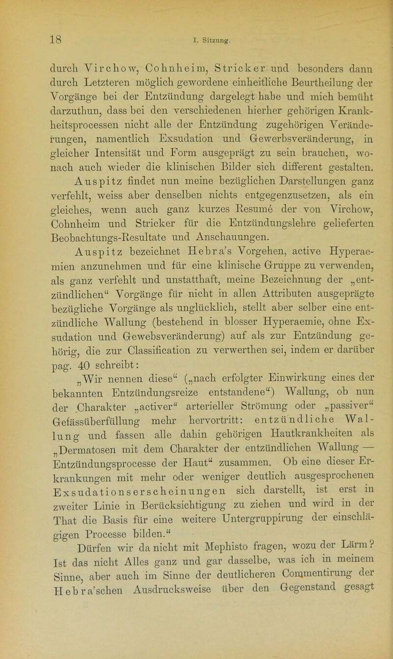 durch Virchow, Cohnheim, Stricker und besonders dann durch Letzteren möglich gewordene einheitliche Beurtheilung der Vorgänge bei der Entzündung dargelegt habe und mich bemüht darzutliun, dass bei den verschiedenen hierher gehörigen Krank- heitsprocessen nicht alle der Entzündung zugehörigen Verände- rungen, namentlich Exsudation und Gewerbsveränderung, in gleicher Intensität und Form ausgeprägt zu sein brauchen, wo- nach auch Avieder die klinischen Bilder sich different gestalten. Auspitz findet nun meine bezüglichen Darstellungen ganz verfehlt, weiss aber denselben nichts entgegenzusetzen, als ein gleiches, Avenn auch ganz kurzes Resume der von Virchow, Cohnheim und Stricker für die Entzündungslehre gelieferten Beobachtungs-Resultate und Anschauungen. Auspitz bezeichnet Hebra’s Vorgehen, active Hyperae- mien anzunehmen und für eine klinische Gruppe zu verwenden, als ganz verfehlt und unstatthaft, meine Bezeichnung der „ent- zündlichen“ Vorgänge für nicht in allen Attributen ausgeprägte bezügliche Vorgänge als unglücklich, stellt aber selber eine ent- zündliche Wallung (bestehend in blosser Hyperaemie, ohne Ex- sudation und Gewebsveränderung) auf als zur Entzündung ge- hörig, die zur Classification zu verwerthen sei, indem er darüber pag. 40 schreibt: „Wir nennen diese“ („nach erfolgter Einwirkung eines der bekannten Entzündungsreize entstandene“) Wallung, ob nun der Charakter „activer“ arterieller Strömung oder „passiver“ G ef ässüb erfüllun g mehr hervortritt: entzündliche Wal- lung und fassen alle dahin gehörigen Hautkrankheiten als „Dermatosen mit dem Charakter der entzündlichen Wallung — Entzündungsprocesse der Haut“ zusammen. Ob eine dieser Er- krankungen mit mehr oder Aveniger deutlich ausgesprochenen Exsudationserscheinungen sich darstellt, ist erst in ZAveiter Linie in Berücksichtigung zu ziehen und wird in der That die Basis für eine weitere Untergruppirung der einschlä- gigen Processe bilden.“ Dürfen Avir da nicht mit Mephisto fragen, avozu der Lärm ? Ist das nicht Alles ganz und gar dasselbe, Avas ich in meinem Sinne, aber auch im Sinne der deutlicheren Conjmentirung der Hebra’sehen AusdrucksAveise über den Gegenstand gesagt