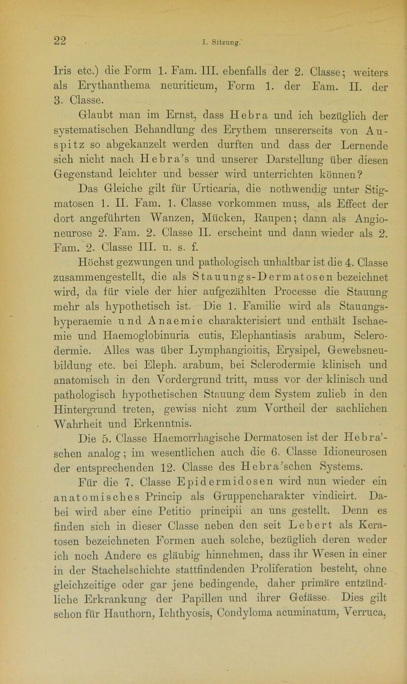 Iris etc.) die Form 1. Fam. III. ebenfalls der 2. Classc; weiters als Erythanthema neuriticum, Form 1. der Fam. II. der 3. Classe. Glaubt mau im Ernst, dass Hebra und ich bezüglich der systematischen Behandlung des Erythem unsererseits von Au- spitz so abgekanzelt werden durften und dass der Lernende sich nicht nach Hebra’s und unserer Darstellung über diesen Gegenstand leichter und besser wird unterrichten können? Das Gleiche gilt für Urticaria, die nothwendig unter Stig- matosen 1. II. Fam. 1. Classe Vorkommen muss, als Effect der dort angeführten Wanzen, Mücken, Baupen; dann als Angio- neurose 2. Fam. 2. Classe II. erscheint und dann wieder als 2. Fam. 2- Classe III. u. s. f. Höchst gezwungen und pathologisch unhaltbar ist die 4. Classe zusammengestellt, die als Stauungs-Derm atosen bezeichnet wird, da für viele der hier aufgezählten Processe die Stauung mein’ als hypothetisch ist. Die 1. Familie wird als Stauungs- hyperaemie und Anaemie charakterisiert und enthält Ischae- mie und Haemoglobinuria cutis, Elephantiasis arabum, Sclero- dermie. Alles was über Lymphangioitis, Erysipel, Gewebsneu- bildung etc. bei Eleph. arabum, bei Sclerodermie klinisch und anatomisch in den Vordergrund tritt, muss vor der klinisch und pathologisch hypothetischen Stauung dem System zulieb in den Hintergrund treten, gewiss nicht zum Vortheil der sachlichen Wahrheit und Erkenntnis. Die 5. Classe Haemorrkagiscke Dermatosen ist der Hebra’- schen analog; im wesentlichen auch die 6. Classe Idioneurosen der entsprechenden 12. Classe des Hebra’schen Systems. Für die 7. Classe Epidermidosen wird nun wieder ein anatomisches Princip als Gruppencharakter vindicirt. Da- bei wird aber eine Petitio principii an uns gestellt. Denn es finden sich in dieser Classe neben den seit Lebert als Kera- tosen bezeichneten Formen auch solche, bezüglich deren Aveder ich noch Andere es gläubig hinnehmen, dass ihr Wesen in einer in der Stachelschichte stattfindenden Proliferation besteht, ohne gleichzeitige oder gar jene bedingende, daher primäre entzünd- liche Erkrankung der Papillen und ihrer Gefässe. Dies gilt schon für Hauthorn, Ichthyosis, Condyloma acuminatum, Verruca,