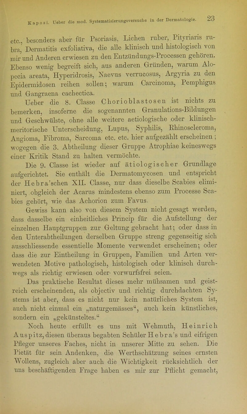 etc., besonders aber für Psoriasis, Lichen ruber, Pityiiaiis iu- bra, Dermatitis exfoliativa, die alle klinisch und histologisch von mir und Anderen erwiesen zu den Entzündungs-Processen gehören. Ebenso wenig begreift sich, aus anderen Gründen, warum Alo- pecia areata, Hyperidrosis, Naevus verrucosus, Argyria zu den Epidermidosen reihen sollen ; warum Carcinoma, Pemphigus und Gangraena cachectica. Ueber die 8. Classe Chor io blas tosen ist nichts zu bemerken, insoferne die sogenannten Granulations-Bildungen und Geschwülste, ohne alle weitere aetiologische oder klinisch- meritorische Unterscheidung, Lupus, Syphilis, Rhinoscleroma, Angioma, Fibroma, Sarcoma etc. etc. hier aufgezählt erscheinen ; wogegen die 3. Abtheilung dieser Gruppe Atrophiae keineswegs einer Kritik Stand zu halten vermöchte. Die 9. Classe ist wieder auf ätiologischer Grundlage aufgerichtet. Sie enthält die Dermatomycosen und entspricht der Hebra’schen XII. Classe, nur dass dieselbe Scabies elimi- niert, obgleich der Acarus mindestens ebenso zum Processe Sca- bies gehört, wie das Achorion zum Favus. Gewiss kann also von diesem System nicht gesagt werden, dass dasselbe ein einheitliches Princip für die Aufstellung der einzelnen Hauptgruppen zur Geltung gebracht hat; oder dass in den Unterabtheilungen derselben Gruppe streng gegenseitig sich ausschliessende essentielle Momente verwendet erscheinen; oder dass die zur Eintheilung in Gruppen, Familien und Arten ver- wendeten Motive pathologisch, histologisch oder klinisch durch- wegs als richtig erwiesen oder’ vorwurfsfrei seien. Das praktische Resultat dieses mehr mühsamen und geist- reich erscheinenden, als objectiv und richtig durchdachten Sy- stems ist aber, dass es nicht nur kein natürliches System ist, auch nicht einmal ein „naturgemässes“, auch kein künstliches, sondern ein „gekünsteltes.“ Koch heute erfüllt es uns mit Wehmuth, Heinrich Auspitz,diesen überaus begabten Schüler H ebra’s und eifrigen Pfleger unseres Faches, nicht in unserer Mitte zu sehen. Die Pietät für sein Andenken, die Werthschätzung seines ernsten Wollens, zugleich aber auch die Wichtigkeit rücksichtlich der uns beschäftigenden Frage haben es mir zur Pflicht gemacht,