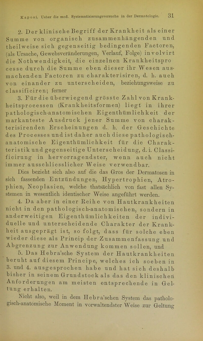 2. Der klinische Begriff der Krankheit als einer Summe von organisch zusammenhängenden und theilweise sich gegenseitig bedingenden Factoren, (als Ursache, Gewebsveränderungen, Verlauf, Folge) involvirt die Nothwendigkeit, die einzelnen Krankkeitspro cesse durch die Summe eben dieser ihr Wesen aus- machenden Factoren zu Charakterisiren, d. h. auch von einander zu unterscheiden, beziehungsweise zu classificiren; ferner 3. Für die überwiegend grösste Zahl von Krank- heitsprocessen (Krankheitsformen) liegt in ihrer pathologisch-anatomischen Eigenthiimlichkeit der markanteste Ausdruck jener Summe von charak- terisirenden Erscheinungen d. h. der Geschichte des Processes und ist daher auch diese pathologisch- anatomische Eigenthiimlichkeit für die Charak- teristik und gegenseitige Unterscheidung, d. i. Classi- ficirung in hervorragendster, wenn auch nicht immer ausschliesslicher Weise verwendbar. Dies bezieht sich also auf die das Gros der Dermatosen in sich fassenden Entzündungen, Hypertrophien, Atro- phien, Neoplasien, welche thatsäcklick von fast allen Sy- stemen in wesentlich identischer Weise angeführt werden. 4. Da aber in einer Reihe von Hautkrankheiten nicht in den pathologisch-anatomischen, sondern in anderweitigen Eigent hümlichk eiten der indivi- duelle und unterscheidende Charakter der Krank- heit ausgeprägt ist, so folgt, dass für solche eben wieder diese als Princip der Zusammenfassung und Abgrenzung zur Anwendung kommen sollen, und 5. Das Hebra’sche System der Hautkrankheiten beruht auf diesem Principe, welches ich soeben in 3. und 4. ausgesprochen habe und hat sich deshalb bisher in seinem Grundstock als das den klinischen Anforderungen am meisten entsprechende in Gel- tung erhalten. Nicht also, weil in dem Hebra’schen System das patholo- gisch-anatomische Moment in vorwaltendster Weise zur Geltung