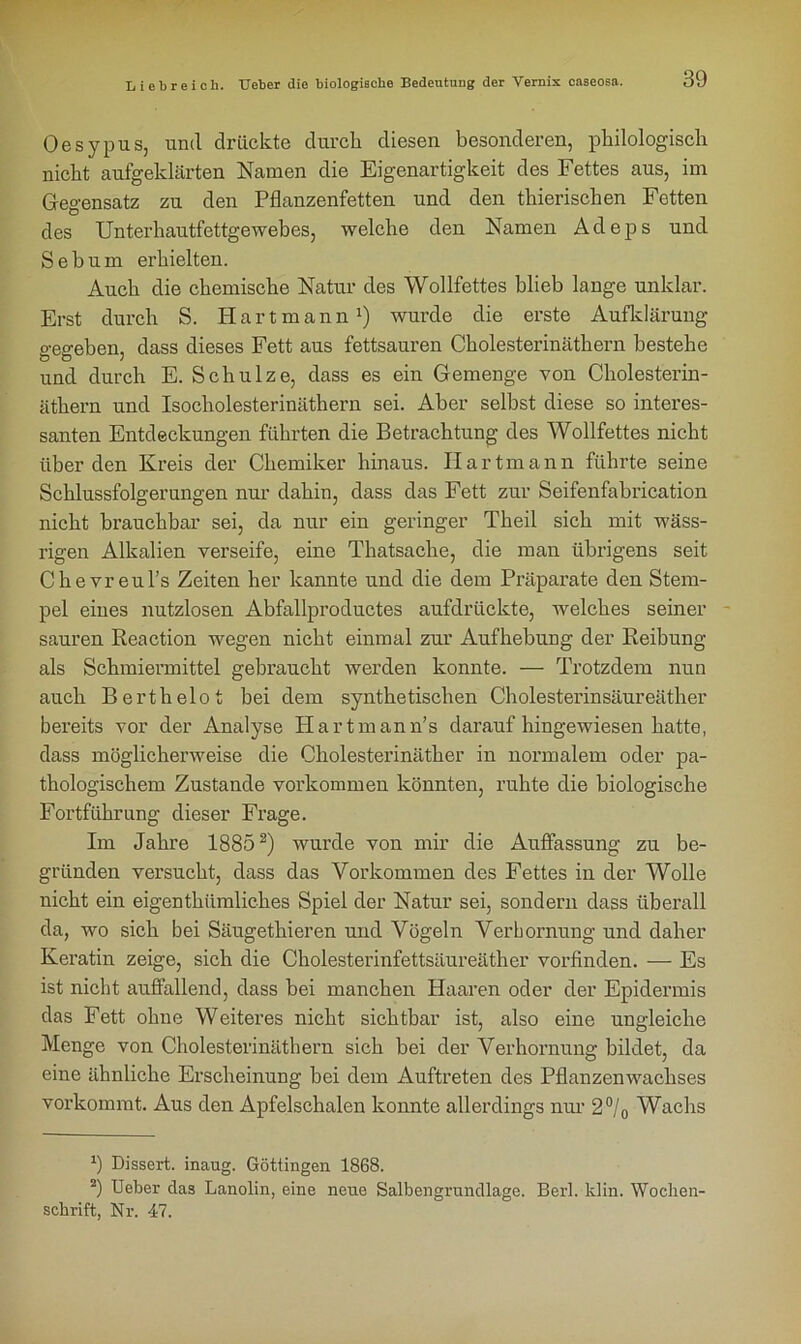 Oesypus, und drückte durch diesen besonderen, philologisch nicht aufgeklärten Namen die Eigenartigkeit des Fettes aus, im Gegensatz zu den Pflanzenfetten und den thierischen Fetten des Unterhautfettgewebes, welche den Namen Adeps und Sebum erhielten. Auch die chemische Natur des Wollfettes blieb lange unklar. Erst durch S. Hartmann1) wurde die erste Aufklärung- gegeben, dass dieses Fett aus fettsauren Cholesterinäthern bestehe und durch E. Schulze, dass es ein Gemenge von Cholesterin- äthern und Isocholesterinäthern sei. Aber selbst diese so interes- santen Entdeckungen führten die Betrachtung des Wollfettes nicht überden Kreis der Chemiker hinaus. IIartmann führte seine Schlussfolgerungen nur dahin, dass das Fett zur Seifenfabrication nicht brauchbar sei, da nur ein geringer Theil sich mit wäss- rigen Alkalien verseife, eine Thatsache, die man übrigens seit Ckevreul’s Zeiten her kannte und die dem Präparate den Stem- pel eines nutzlosen Abfallproductes aufdrückte, welches seiner sauren Reaction wegen nicht einmal zur Aufhebung der Reibung als Schmiermittel gebraucht werden konnte. — Trotzdem nun auch Berthelot bei dem synthetischen Cholesterinsäureäther bereits vor der Analyse Hartmann’s daraufhingewiesen hatte, dass möglicherweise die Cholesterinäther in normalem oder pa- thologischem Zustande Vorkommen könnten, ruhte die biologische Fortführung dieser Frage. Im Jahre 18852) wurde von mir die Auffassung zu be- gründen versucht, dass das Vorkommen des Fettes in der Wolle nicht ein eigentümliches Spiel der Natur sei, sondern dass überall da, wo sich bei Säugetieren und Vögeln Verhornung und daher Keratin zeige, sich die Cholesterinfettsäureäther vorfinden. — Es ist nicht auffallend, dass bei manchen Haaren oder der Epidermis das Fett ohne Weiteres nicht sichtbar ist, also eine ungleiche Menge von Cholesterinäthern sich bei der Verhornung bildet, da eine ähnliche Erscheinung bei dem Auftreten des Pflanzenwachses vorkommt. Aus den Apfelschalen konnte allerdings nur 2°/0 Wachs J) Dissert. inaug. Göttingen 1868. 2) Ueber clas Lanolin, eine neue Salbengrnndlage. Berl. klin. Wochen- schrift, Nr. 47.