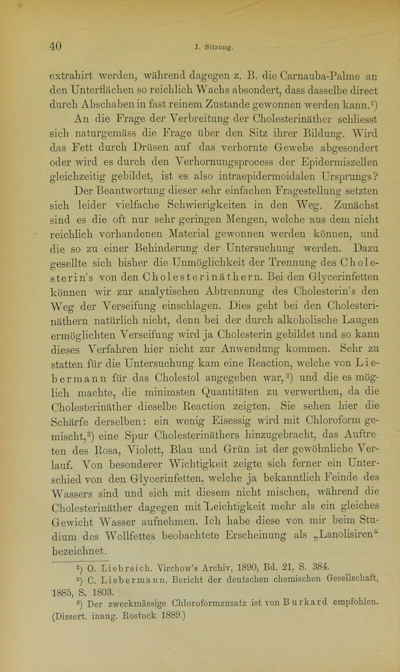 extraliirt werden, während dagegen z. B. die Carnauba-Palme an den Unterflächen so reichlich Wachs absondert, dass dasselbe direct durch Abschaben in fast reinem Zustande gewonnen werden kann.1) An die Frage der Verbreitung der Cholestcrinäthcr schliesst sich naturgemäss die Frage über den Sitz ihrer Bildung. Wird das Fett durch Drüsen auf das verhornte Gewebe abgesondert oder wird es durch den Verhornungsprocess der Epidermiszellen gleichzeitig gebildet, ist es also intraepidermoidalen Ursprungs? Der Beantwortung dieser sehr einfachen Fragestellung setzten sich leider vielfache Schwierigkeiten in den Weg. Zunächst sind es die oft nur sehr geringen Mengen, welche aus dem nicht reichlich voi’handenen Material gewonnen werden können, und die so zu einer Behinderung der Untersuchung werden. Dazu gesellte sich bisher die Unmöglichkeit der Trennung des Cliole- sterin’s von den Cholesterinäthern. Bei den Glycerinfetten können wir zur analytischen Abtrennung des Cholesterin’s den Weg der Verseifung einschlagen. Dies geht bei den Cholesteri- näthern natürlich nicht, denn bei der durch alkoholische Laugen ermöglichten Verseifung wird ja Cholesterin gebildet und so kann dieses Verfahren hier nicht zur Anwendung kommen. Sehr zu statten für die Untersuchung kam eine Reaction, welche von Lie- ber mann für das Cholestol angegeben war,2) und die es mög- lich machte, die minimsten Quantitäten zu verwerthen, da die Cholesterinäther dieselbe Reaction zeigten. Sie sehen hier die Schärfe derselben: ein wenig Eisessig wird mit Chloroform ge- mischt,3) eine Spur Cholesterinäthers hinzugebracht, das Auftre- ten des Rosa, Violett, Blau und Grün ist der gewöhnliche Ver- lauf. Von besonderer Wichtigkeit zeigte sich ferner ein Unter- schied von den Glycerinfetten, welche ja bekanntlich Feinde des Wassers sind und sich mit diesem nicht mischen, während die Cholesterinäther dagegen mit Leichtigkeit mehr als ein gleiches Gewicht Wasser aufnehmen. Ich habe diese von mir beim Stu- dium des Wollfettes beobachtete Erscheinung als „Lanolisiren“ bezeichnet. 1) 0. Liebreich. Virchow’s Archiv, 1890, Bd. 21, S. 384. 2) C. Liebermann, Bericht der deutschen chemischen Gesellschaft, 1885, S. 1803. 8) Der zweckmässige Chloroformzusatz ist von B urkard empfohlen. (Dissert. inaug. Rostock 1889.)