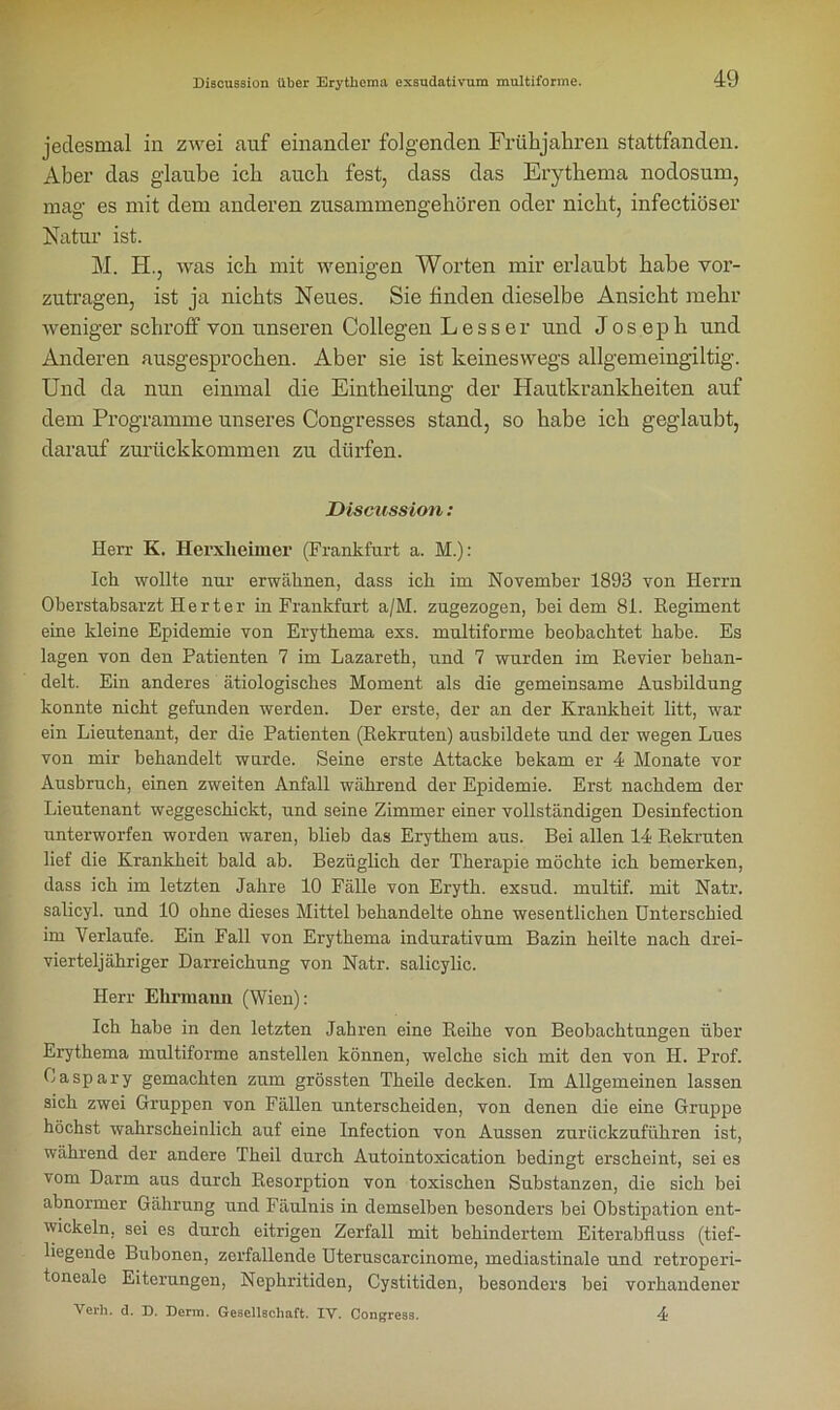 jedesmal in zwei auf einander folgenden Frühjahren stattfanden. Aber das glaube ich auch fest, dass das Erythema nodosum, mag es mit dem anderen zusammengehören oder nicht, infectiöser Natur ist. M. H., was ich mit wenigen Worten mir erlaubt habe vor- zutragen, ist ja nichts Neues. Sie finden dieselbe Ansicht mehr weniger schroff von unseren Collegen L e s s e r und Joseph und Anderen ausgesprochen. Aber sie ist keineswegs allgemeingiltig. Und da nun einmal die Eintheilung der Hautkrankheiten auf dem Programme unseres Congresses stand, so habe ich geglaubt, darauf zurückkommen zu dürfen. Discussion: Herr K. Herxheimer (Frankfurt a. M.): Ich wollte nur erwähnen, dass ich im November 1893 von Herrn Oberstabsarzt Herter in Frankfurt a/M. zugezogen, bei dem 81. Regiment eine kleine Epidemie von Erythema exs. multiforme beobachtet habe. Es lagen von den Patienten 7 im Lazareth, und 7 wurden im Revier behan- delt. Ein anderes ätiologisches Moment als die gemeinsame Ausbildung konnte nicht gefunden werden. Der erste, der an der Krankheit litt, war ein Lieutenant, der die Patienten (Rekruten) ausbildete und der wegen Lues von mir behandelt wurde. Seine erste Attacke bekam er 4 Monate vor Ausbruch, einen zweiten Anfall während der Epidemie. Erst nachdem der Lieutenant weggeschickt, und seine Zimmer einer vollständigen Desinfection unterworfen worden waren, blieb das Erythem aus. Bei allen 14 Rekruten lief die Krankheit bald ab. Bezüglich der Therapie möchte ich bemerken, dass ich im letzten Jahre 10 Fälle von Eryth. exsud. multif. mit Natr. salicyl. und 10 ohne dieses Mittel behandelte ohne wesentlichen Unterschied im Verlaufe. Ein Fall von Erythema indurativum Bazin heilte nach drei- vierteljähriger Darreichung von Natr. salicylic. Herr Ehrmaim (Wien): Ich habe in den letzten Jahren eine Reihe von Beobachtungen über Erythema multiforme anstellen können, welche sich mit den von H. Prof. Oaspary gemachten zum grössten Theile decken. Im Allgemeinen lassen sich zwei Gruppen von Fällen unterscheiden, von denen die eine Gruppe höchst wahrscheinlich auf eine Infection von Aussen zurückzuführen ist, während der andere Theil durch Autointoxication bedingt erscheint, sei es ■vom Darm aus durch Resorption von toxischen Substanzen, die sich bei abnormer Gährung und Fäulnis in demselben besonders bei Obstipation ent- wickeln, sei es durch eitrigen Zerfall mit behindertem Eiterabfluss (tief- liegende Bubonen, zerfallende Uteruscarcinome, mediastinale und retroperi- toneale Eiterungen, Nephritiden, Cystitiden, besonders bei vorhandener Verh. d. D. Denn. Gesellschaft. IV. Congress. 4?