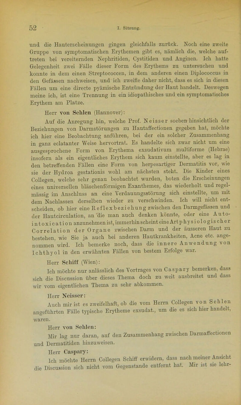 und die Hauterscheinungen gingen gleichfalls zurück. Noch eine zweite Gruppe von symptomatischen Erythemen gibt es, nämlich die, welche auf- treten bei vereiternden Nephritiden, Cystitiden und Anginen. Ich hatte Gelegenheit zwei Fälle dieser Form des Erythems zu untersuchen und konnte in dem einen Streptococcen, in dem anderen einen Diplococcus in den Gefässen nachweisen, und ich zweifle daher nicht, dass es sich in diesen Fällen um eine directe pyämische Entzündung der Haut handelt. Deswegen meine ich, ist eine Trennung in ein idiopathisches und ein symptomatisches Erythem am Platze. Herr von Sehlen (Hannover): Auf die Anregung hin, welche Prof. Neisser soeben hinsichtlich der Beziehungen von Darmstörungen zu Hautaffectionen gegeben hat, möchte ich hier eine Beobachtung anführen, bei der ein solcher Zusammenhang in ganz eclatanter Weise hervortrat. Es handelte sich zwar nicht um eine ausgesprochene Form von Erythema exsudativum multiforme (Hebrae) insofern als ein eigentliches Erythem sich kaum einstellte, aber es lag in den betreffenden Fällen eine Form von herpesartiger Dermatitis vor, wie sie der Hydroa gestationis wohl am nächsten steht. Die Kinder eines Collegen, welche sehr genau beobachtet wurden, boten die Erscheinungen eines universellen bläschenförmigen Exanthemes, das wiederholt und regel- mässig im Anschluss an eine Verdauungsstörung sich einstellte, um mit dem Nachlassen derselben wieder zu verschwinden. Ich will nicht ent- scheiden, ob hier eine Reflexbeziehung zwischen den Darmgefässen und der Hautcirculation, an die man auch denken könnte, oder eine Auto- intoxication anzunehmen ist, immerhin scheint eine Art p h y s i o 1 o g 1 s c h e r Correlation der Organe zwischen Darm und der äusseren Haut zu bestehen, wie Sie ja auch bei anderen Hautkrankheiten, Acne etc. ange- nommen wird. Ich bemerke noch, dass die innere Anwendung von Ichthyol in den erwähnten Fällen von bestem Erfolge war. Herr Schiff (Wien): Ich möchte nur anlässlich des Vortrages von Caspary bemerken, dass sich die Discussion über dieses Thema doch zu weit ausbreitet und dass wir vom eigentlichen Thema zu sehr abkommen. Herr Neisser: Auch mir ist es zweifelhaft, ob die vom Herrn Collegen von Sehlen angeführten Fälle typische Erytheme exsudat., um die es sich hier handelt, waren. Herr von Sehlen: Mir lag nur daran, auf den Zusammenhang zwischen Darmaffectionen und Dermatitiden hinzuweisen. Herr Caspary: Ich möchte Herrn Collegen Schiff erwidern, dass nach meiner Ansicht die Discussion sich nicht vom Gegenstände entfernt hat. Mir ist sic lehr-