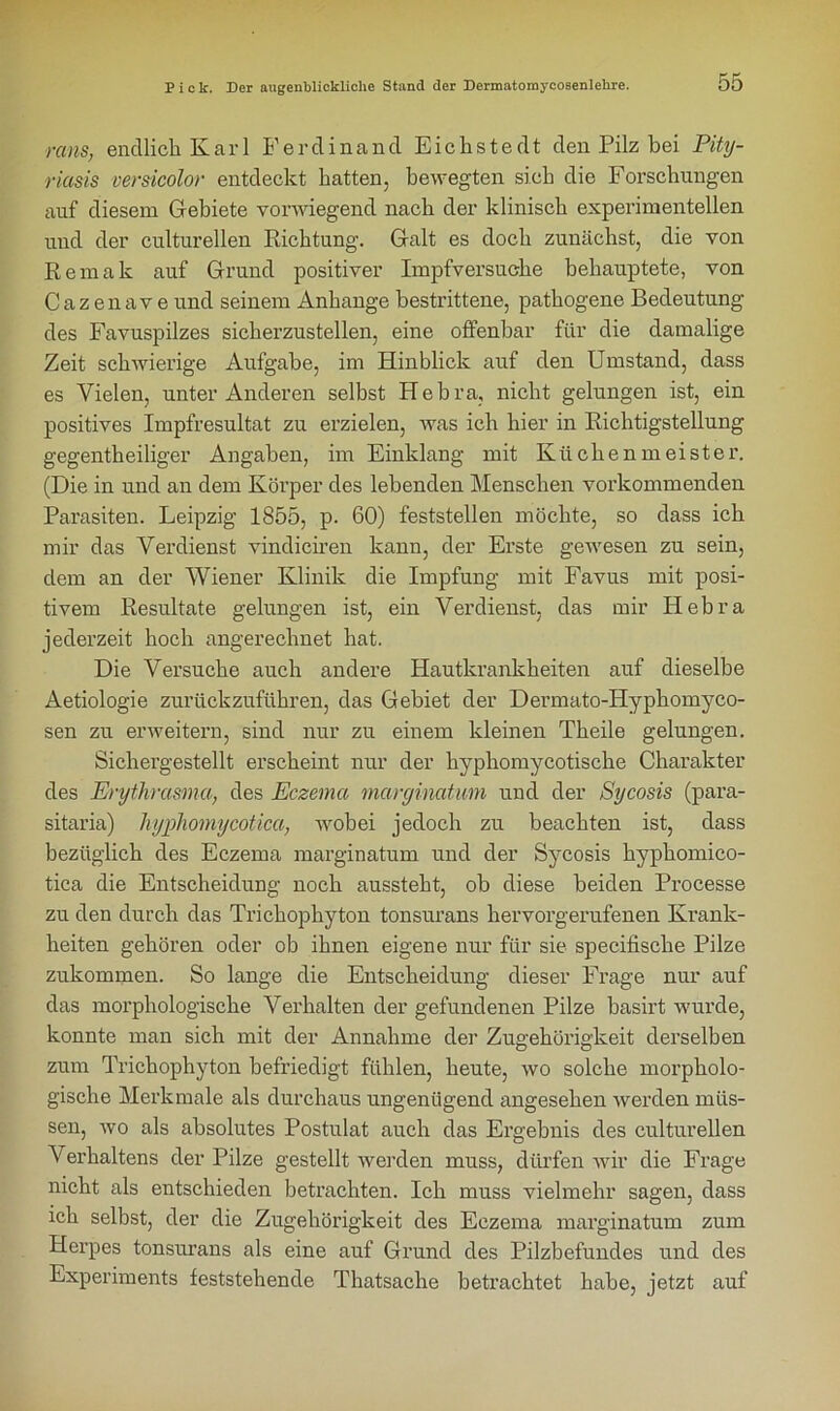 rcins, endlich Karl Ferdinand Eic liste dt den Pilz bei Pity- riasis versicolor entdeckt hatten, bewegten sich die Forschungen auf diesem Gebiete vorwiegend nach der klinisch experimentellen und der culturellen Richtung. Galt es doch zunächst, die von Remak auf Grund positiver Impfversuche behauptete, von Cazenave und seinem Anhänge bestrittene, pathogene Bedeutung des Favuspilzes sicherzustellen, eine offenbar für die damalige Zeit schwierige Aufgabe, im Hinblick auf den Umstand, dass es Vielen, unter Anderen selbst Hebra, nicht gelungen ist, ein positives Impfresultat zu erzielen, was ich hier in Richtigstellung gegentheiliger Angaben, im Einklang mit Küchenmeister. (Die in und an dem Körper des lebenden Menschen vorkommenden Parasiten. Leipzig 1855, p. 60) feststellen möchte, so dass ich mir das Verdienst vindiciren kann, der Erste gewesen zu sein, dem an der Wiener Klinik die Impfung mit Favus mit posi- tivem Resultate gelungen ist, ein Verdienst, das mir Hebra jederzeit hoch angerechnet hat. Die Versuche auch andere Hautkrankheiten auf dieselbe Aetiologie zurückzuführen, das Gebiet der Dermato-Hyphomyco- sen zu erweitern, sind nur zu einem kleinen Tkeile gelungen. Sichergestellt erscheint nur der hyphomycotische Charakter des Erythrasma, des Eczema marginatum und der Sycosis (para- sitaria) hyphomycotica, wobei jedoch zu beachten ist, dass bezüglich des Eczema marginatum und der Sycosis hyphomico- tica die Entscheidung noch aussteht, ob diese beiden Processe zu den durch das Trichophyton tonsurans hervorgerufenen Krank- heiten gehören oder ob ihnen eigene nur für sie specifische Pilze zukommen. So lange die Entscheidung dieser Frage nur auf das morphologische Verhalten der gefundenen Pilze basirt wurde, konnte man sich mit der Annahme der Zugehörigkeit derselben zum Trichophyton befriedigt fühlen, heute, wo solche morpholo- gische Merkmale als durchaus ungenügend angesehen Averden müs- sen, avo als absolutes Postulat auch das Ergebnis des culturellen A' erhaltens der Pilze gestellt Averden muss, dürfen Avir die Frage nicht als entschieden betrachten. Ich muss vielmehr sagen, dass ich selbst, der die Zugehörigkeit des Eczema marginatum zum Herpes tonsurans als eine auf Grund des Pilzbefundes und des Experiments feststehende Thatsache betrachtet habe, jetzt auf