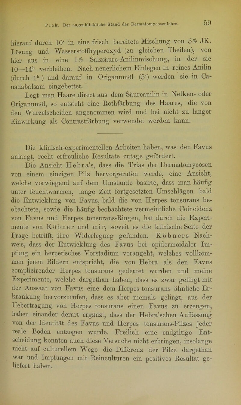 hierauf durch 10' in eine frisch bereitete Mischung von 5% JK. Lösung und Wasserstoffhyperoxyd (zu gleichen Tkeilen), von hier aus in eine 1% Salzsäure-Anilinmischung, in der sie 10—14h verbleiben. Nach neuerlichem Einlegen in reines Anilin (durch lh ) und darauf in Origanumöl (5') werden sie in Ca- nadabalsam eingebettet. Legt man Haare direct aus dem Säureanilin in Nelken- oder Origanumöl, so entsteht eine Rothfärbung des Haares, die von den Wurzelscheiden angenommen wird und bei nicht zu langer Einwirkung als Contrastfärbung verwendet werden kann. Die klinisch-experimentellen Arbeiten haben, was den Favus anlangt, recht erfreuliche Resultate zutage gefördert. Die Ansicht Hebra’s, dass die Trias der Dermatomycosen von einem einzigen Pilz hervorgerufen werde, eine Ansicht, welche vorwiegend auf dem Umstande basirte, dass man häufig unter feuchtwarmen, lange Zeit fortgesetzten Umschlägen bald die Entwicklung von Favus, bald die von Herpes tonsurans be- obachtete, sowie die häufig beobachtete vermeintliche Coincidenz von Favus und Herpes tonsurans-Ringen, hat durch die Experi- mente von Köbner und mir, soweit es die klinische Seite der Frage betrifft, ihre Widerlegung gefunden. Köbners Nach- weis, dass der Entwicklung des Favus bei epidermoidaler Ln- pfung ein herpetisches Vorstadium vorangeht, welches vollkom- men jenen Bildern entspricht, die von Hebra als den Favus complicirender Herpes tonsurans gedeutet wurden und meine Experimente, welche dargethan haben, dass es zwar gelingt mit der Aussaat von Favus eine dem Herpes tonsurans ähnliche Er- krankung kervorzurufen, dass es aber niemals gelingt, aus der Uebertragung von Herpes tonsurans einen Favus zu erzeugen, haben einander derart ergänzt, dass der Hebra’schen Auffassung von der Identität des Favus und Herpes tonsurans-Pilzes jeder reale Boden entzogen wurde. Freilich eine endgültige Ent- scheidung konnten auch diese Versuche nicht erbringen, insolange nicht auf culturellem Wege die Differenz der Pilze dargethan war und Impfungen mit Reinculturen ein positives Resultat ge- liefert haben.