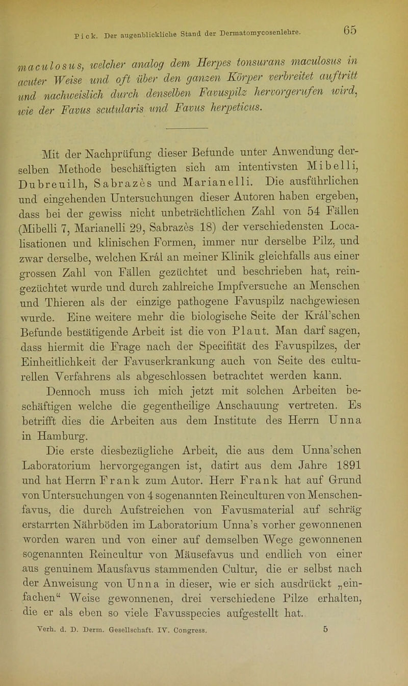 maculosus, welcher analog dem Herpes tonsurans maculosus in acuter Weise und oft über den ganzen Körper verbreitet auf tritt und nachweislich durch denselben Favuspilz hervorgerufen wird, ivie der Favus scutularis und Favus herpeticus. Mit der Nachprüfung dieser Befunde unter Anwendung der- selben Methode beschäftigten sich am intentivsten Mi belli, Dubreuilh, Sabrazes und Marianelli. Die ausführlichen und eingehenden Untersuchungen dieser Autoren haben ergeben, dass bei der gewiss nicht unbeträchtlichen Zahl von 54 Fällen (Mibelli 7, Marianelli 29, Sabrazes 18) der verschiedensten Loca- lisationen und klinischen Formen, immer nur derselbe Pilz, und zwar derselbe, welchen Kral an meiner Klinik gleichfalls aus einer grossen Zahl von Fällen gezüchtet und beschrieben hat, rein- gezüchtet wurde und durch zahlreiche Impfversuche an Menschen und Thieren als der einzige pathogene Favuspilz nachgewiesen wurde. Eine weitere mehr die biologische Seite der Kral’sehen Befunde bestätigende Arbeit ist die von Plaut. Man darf sagen, dass hiermit die Frage nach der Specifität des Favuspilzes, der Einheitlichkeit der Favuserkrankung auch von Seite des cultu- rellen Verfahrens als abgeschlossen betrachtet werden kann. Dennoch muss ich mich jetzt mit solchen Arbeiten be- schäftigen welche die gegentheilige Anschauung vertreten. Es betrifft dies die Arbeiten aus dem Institute des Herrn Unna in Hamburg. Die erste diesbezügliche Arbeit, die aus dem Unna’schen Laboratorium hervorgegangen ist, datirt aus dem Jahre 1891 und hat Herrn Frank zum Autor. Herr Frank hat auf Grund von Untersuchungen von 4 sogenannten Reinculturen von Menschen- favus, die durch Aufstreichen von Favusmaterial auf schräg erstarrten Nährböden im Laboratorium Unna’s vorher gewonnenen worden waren und von einer auf demselben Wege gewonnenen sogenannten Reincultur von Mäusefavus und endlich von einer aus genuinem Mausfavus stammenden Cultur, die er selbst nach der Anweisung von Unna in dieser, wie er sich ausdrückt „ein- fachen“ Weise gewonnenen, drei verschiedene Pilze erhalten, die er als eben so viele Favusspecies aufgestellt hat. Verh. d. D. Derra. Gesellschaft. IV. Congress. 5