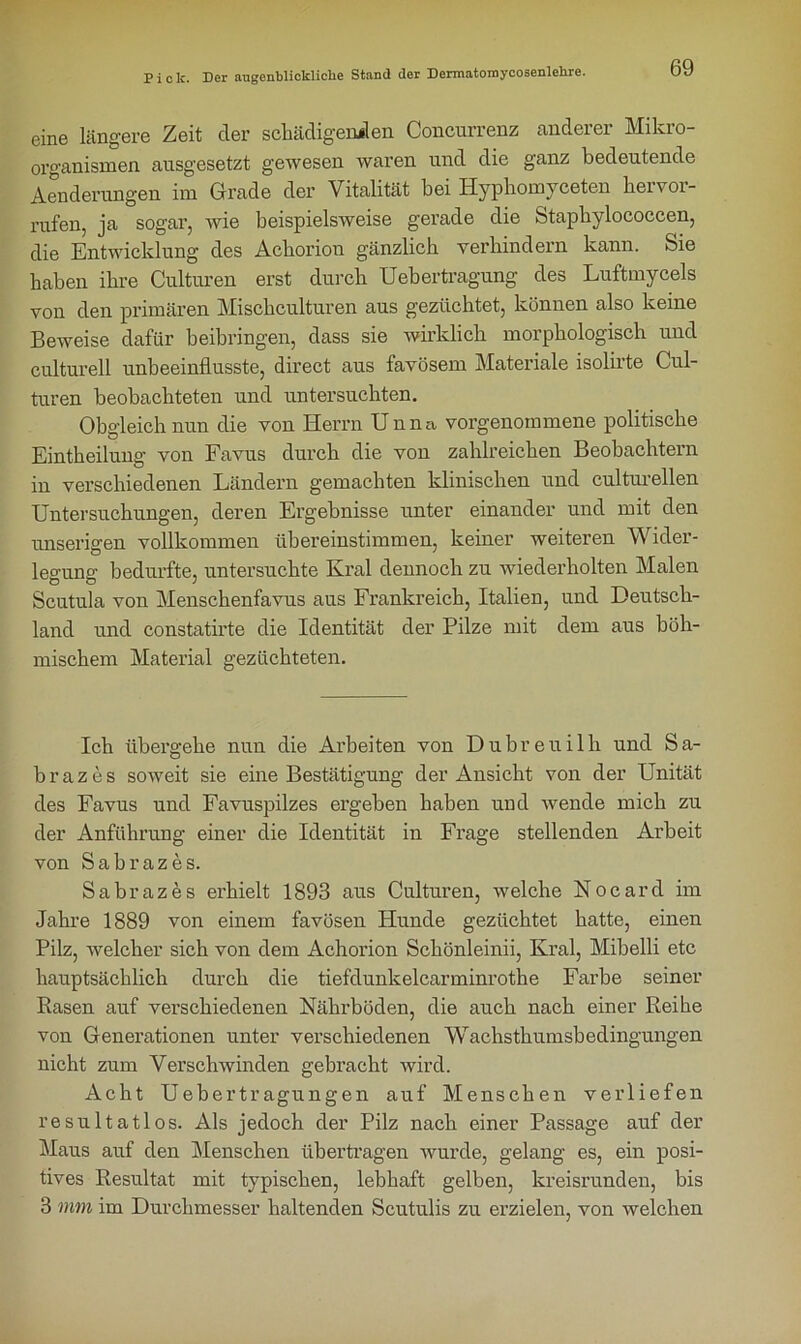 eine längere Zeit der schädigenden Concurrenz anderer Mikro- organismen ausgesetzt gewesen waren und die ganz bedeutende Änderungen im Grade der Vitalität bei Hyphomyceten hervor- rufen, ja sogar, wie beispielsweise gerade die Stapbylococcen, die Entwicklung des Acborion gänzlich verhindern kann. Sie haben ihre Culturen erst durch Uebertragung des Luftmycels von den primären Mischculturen aus gezüchtet, können also keine Beweise dafür beibringen, dass sie wirklich morphologisch und culturell unbeeinflusste, direct aus favösem Materiale isolirte Cul- turen beobachteten und untersuchten. Obgleich nun die von Herrn Unna vorgenommene politische Eintheilung von Favus durch die von zahlreichen Beobachtern in verschiedenen Ländern gemachten klinischen und culturellen Untersuchungen, deren Ergebnisse unter einander und mit den unserigen vollkommen übereinstimmen, keiner weiteren Wider- legung: bedurfte, untersuchte Kral dennoch zu wiederholten Malen Scutula von Menschenfavus aus Frankreich, Italien, und Deutsch- land und constatirte die Identität der Pilze mit dem aus böh- mischem Material gezüchteten. Ich übergehe nun die Arbeiten von Dubreuilh und Sa- brazes soweit sie eine Bestätigung der Ansicht von der Unität des Favus und Favuspilzes ergeben haben und wende mich zu der Anführung einer die Identität in Frage stellenden Arbeit von Sabrazes. Sabrazes erhielt 1893 aus Culturen, welche Nocard im Jahre 1889 von einem favösen Hunde gezüchtet hatte, einen Pilz, welcher sich von dem Achorion Schönleinii, Kral, Mibelli etc hauptsächlich durch die tiefdunkelcarminrothe Farbe seiner Rasen auf verschiedenen Nährböden, die auch nach einer Reihe von Generationen unter verschiedenen Wachsthumsbedingungen nicht zum Verschwinden gebracht wird. Acht Uebertragungen auf Menschen verliefen resultatlos. Als jedoch der Pilz nach einer Passage auf der Maus auf den Menschen übertragen wurde, gelang es, ein posi- tives Resultat mit typischen, lebhaft gelben, kreisrunden, bis 3 mm im Durchmesser haltenden Scutulis zu erzielen, von welchen