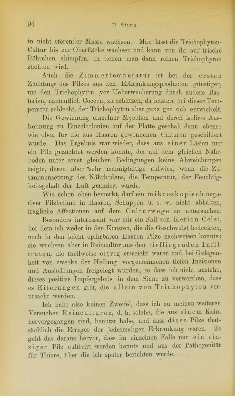 in nicht störender Masse wachsen. Man lässt die Trichophyton- Cultur bis zur Oberfläche wachsen und kann von ihr auf frische Röhrchen abimpfen, in denen man dann reinen Trichophyton züchten wird. Auch die Zimmertemperatur ist bei der ersten Züchtung- des Pilzes aus den Erkrankungsproducten günstiger, um den Trichophyton vor UeberWucherung durch andere Bac- terien, namentlich Coccen, zu schützen, da letztere bei dieser Tem- peratur schlecht, der Trichophyton aber ganz gut sich entwickelt. Die Gewinnung einzelner Mycelien und deren isolirte Aus- keimung zu Einzelcolonien auf der Platte geschah dann ebenso wie oben für die aus Haaren gewonnenen Culturen geschildert wurde. Das Ergebnis war wieder, dass aus einer Läsion nur ein Pilz gezüchtet werden konnte, der auf dem gleichen Nähr- boden unter sonst gleichen Bedingungen keine Abweichungen zeigte, deren aber ‘sehr mannigfaltige aufwies, wenn die Zu- sammensetzung des Nährbodens, die Temperatur, der Feuchtig- keitsgehalt der Luft geändert wurde. Wie schon oben bemerkt, darf ein mikroskopisch nega- tiver Pilzbefund in Haaren, Schuppen u. s. w. nicht abhalten, fragliche Affectionen auf dem Culturwege zu untersuchen. Besonders interessant war mir ein Fall von Kerion Celsi, bei dem ich weder in den Krusten, die die Geschwulst bedeckten, noch in den leicht epilirbaren Haaren Pilze nach weisen konnte; sie -wuchsen aber in Reincultur aus den tiefliegenden Infil- traten. die theilweise eitrig erweicht waren und bei Gelegen- heit von zwecks der Heilung vorgenommenen tiefen Incisionen und Auslöfflungen freigelegt wurden, so dass ich nicht anstehe, dieses positive Impfergebnis in dem Sinne zu verwerthen, dass es Eiterungen gibt, die allein von Trichophyton ver- ursacht werden. Ich habe also keinen Zweifel, dass ich zu meinen weiteren Versuchen Reinculturen, d. h. solche, die aus einem Keim hervorgegangen sind, benutzt habe, und dass diese Pilze that- sächlich die Erreger der jedesmaligen Erkrankung waren. Es geht das daraus hervor, dass im einzelnen Falle nur ein ein- ziger Pilz cultivirt werden konnte und aus der Pathogenität für Thiere, über die ich später berichten werde.