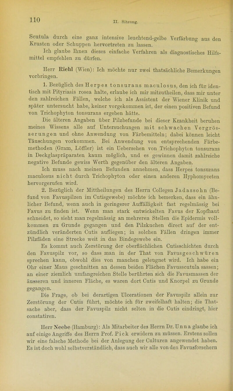 II. Sitzung. Scutula durch eine ganz intensive leuchtend-gelbe Verfärbung aus den Krusten oder Schuppen hervortreten zu lassen. Ich glaube Ihnen dieses einfache Verfahren als diagnostisches Hilfs- mittel empfehlen zu dürfen. Herr Riehl (Wien): Ich möchte nur zwei thatsächliche Bemerkungen Vorbringen. 1. Bezüglich des Herpes tonsurans maculosus, den ich für iden- tisch mit Pityriasis rosea halte, erlaube ich mir mitzutheilen, dass mir unter den zahlreichen Fällen, welche ich als Assistent der Wiener Klinik und später untersucht habe, keiner vorgekommen ist, der einen positiven Befund von Trichophyton tonsurans ergeben hätte. Die älteren Angaben über Pilzbefunde bei dieser Krankheit beruhen meines Wissens alle auf üntersuchungen mit schwachen Vergrös- serungen und ohne Anwendung von Färbemitteln; dabei können leicht Täuschungen Vorkommen. Bei Anwendung von entsprechenden Färbe- methoden (Gram, Löffler) ist ein Uebersehen von Trichophyton tonsurans in Deckglaspräparaten kaum möglich, und es gewinnen damit zahlreiche negative Befunde gewiss Werth gegenüber den älteren Angaben. Ich muss nach meinen Befunden annehmen, dass Herpes tonsurans maculosus nicht durch Trichophyton oder einen anderen Hyphomyceten hervorgerufen wird. 2. Bezüglich der Mittheilungen des Herrn Collegen Jadassohn (Be- fund von Favuspilzen im Cutisgewebe) möchte ich bemerken, dass ein ähn- licher Befund, wenn auch in geringerer Auffälligkeit fast regelmässig bei Favus zu finden ist. Wenn man stark entwickelten Favus der Kopfhaut schneidet, so sieht man regelmässig an mehreren Stellen die Epidermis voll- kommen zu Grunde gegangen und den Pilzkuchen direct auf der ent- zündlich veränderten Cutis aufliegen; in solchen Fällen dringen immer Pilzfäden eine Strecke weit in das Bindegewebe ein. Es kommt auch Zerstörung der oberflächlichen Cutisschichten durch den Favuspilz vor, so dass man in der That von Favusgeschwüren sprechen kann, obwohl dies von manchen geleugnet wird. Ich habe ein Ohr einer Maus geschnitten an dessen beiden Flächen Favusscutula sassen; an einer ziemlich umfangreichen Stelle berührten sich die Favusmassen der äusseren und inneren Fläche, es waren dort Cutis und Knorpel zu Grunde gegangen. Die Frage, ob bei derartigen Ulcerationen der Favuspilz allein zur Zerstörung der Cutis führt, möchte ich für zweifelhaft halten; die That- sache aber, dass der Favuspilz nicht selten in die Cutis eindringt, hier constatiren. Herr Neebe (Hamburg): Als Mitarbeiter des Herrn Dr. D n n a glaube ich auf einige Angriffe des Herrn Prof. Pick erwidern zu müssen. Erstens sollen wir eine falsche Methode bei der Anlegung der Culturen angewendet haben. Es ist doch wohl selbstverständlich, dass auch wir alle von den Favusforschern