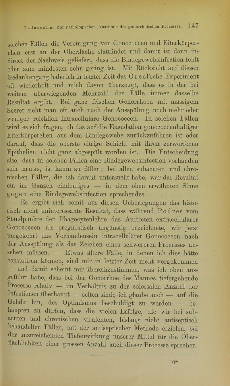 solchen Fällen clie Vereinigung von Gonococcen und Eiterkörper- chen erst an der Oberfläche stattfindet und damit ist dann in- direct der Nachweis geliefert, dass die Bindegewebsinfection fehlt oder zum mindesten sehr gering ist. Mit Rücksicht auf diesen Gedankengang habe ich in letzter Zeit das Or cel’sche Experiment oft wiederholt und mich davon überzeugt, dass es in der bei weitem überwiegenden Mehrzahl der Fälle immer dasselbe Resultat ergibt. Bei ganz frischen Gonorrhoen mit massigem Secret sieht man oft auch nach der Ausspülung noch mehr oder weniger reichlich intracelluläre Gonococcen. In solchen Fällen wird es sich fragen, ob das auf die Exsudation gonococcenhaltiger Eiterkörperchen aus dem Bindegewebe zurückzuführen ist oder darauf, dass die oberste eitrige Schicht mit ihren zerworfenen Epithelien nicht ganz abgespült worden ist. Die Entscheidung also, dass in solchen Fällen eine Bindegewebsinfection vorhanden sein muss, ist kaum zu fällen; bei allen subacuten und chro- nischen Fällen, die ich darauf untersucht habe, war das Resultat ein im Ganzen eindeutiges — in dem oben erwähnten Sinne gegen eine Bindegewebsinfection sprechendes. Es ergibt sich somit aus diesen Ueberlegungen das histo- risch nicht uninteressante Resultat, dass während Podres vom Standpunkte der Phagocytenlekre das Auftreten extracellulärer Gonococcen als prognostisch ungünstig bezeichnete, wir jetzt umgekehrt das Vorhandensein intracellulärer Gonococcen nach der Ausspülung als das Zeichen eines schwereren Processes an- sehen müssen. — Etwas ältere Fälle, in denen ich dies hätte constatiren können, sind mir in letzter Zeit nicht vorgekommen — und damit scheint mir übereinzustimmen, was ich oben aus- geführt habe, dass bei der Gonorrhoe des Mannes tiefergehende Processe relativ — im Verhältnis zu der colossalen Anzahl der Infectionen überhaupt — selten sind • ich glaube auch — auf die Gefahr hin, des Optimismus beschuldigt zu werden — be- haupten zu dürfen, dass die vielen Erfolge, die wir bei sub- acuten und chronischen virulenten, bislang nicht antiseptisch behandelten Fällen, mit der antiseptischen Methode erzielen, bei der unzureichenden Tiefenwirkung unserer Mittel für die Ober- flächlichkeit einer grossen Anzahl auch dieser Processe sprechen. 10*