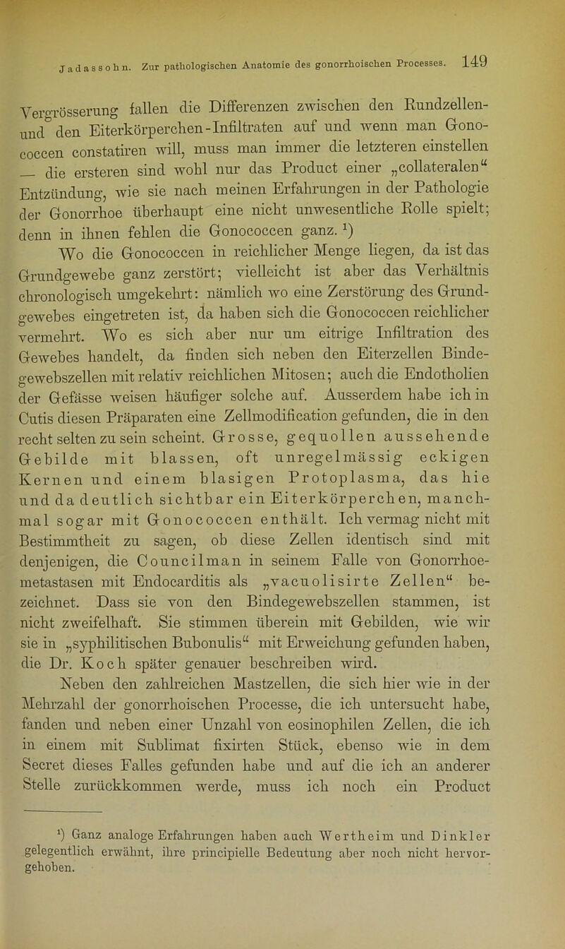 Yei-oTösserung fallen die Differenzen zwischen den Rundzellen- und° den Eiterkörperchen-Infiltraten auf und wenn man Gono- coccen constatiren will, muss man immer die letzteren einstellen — die ersteren sind wohl nur das Product einer „collateralen“ Entzündung, wie sie nach meinen Erfahrungen in der Pathologie der Gonorrhoe überhaupt eine nicht unwesentliche Rolle spielt; denn in ihnen fehlen die Gonococcen ganz. J) Wo die Gonococcen in reichlicher Menge liegen, da ist das Grundgewebe ganz zerstört; vielleicht ist aber das Verhältnis chronologisch umgekehrt: nämlich wo eine Zerstörung des Grund- gewebes eingetreten ist, da haben sich die Gonococcen reichlicher vermehrt. Wo es sich aber nur um eitrige Infiltration des Gewebes handelt, da finden sich neben den Eiterzellen Binde- o-ewehszellen mit relativ reichlichen Mitosen; auch die Endotholien b der Gefässe weisen häufiger solche auf. Ausserdem habe ich in Cutis diesen Präparaten eine Zellmodification gefunden, die in den recht selten zu sein scheint. Grosse, gequollen aussehende Gebilde mit blassen, oft unregelmässig eckigen Kernen und einem blasigen Protoplasma, das hie und da deutlich sichtbar ein Eiterkörperchen, manch- mal sogar mit Gonococcen enthält. Ich vermag nicht mit Bestimmtheit zu sagen, ob diese Zellen identisch sind mit denjenigen, die Councilman in seinem Falle von Gonorrhoe- metastasen mit Endocarditis als „vacuolisirte Zellen“ be- zeichnet. Dass sie von den Bindegewebszellen stammen, ist nicht zweifelhaft. Sie stimmen überein mit Gebilden, wie wir sie in „syphilitischen Bubonulis“ mit Erweichung gefunden haben, die Dr. Koch später genauer beschreiben wird. Neben den zahlreichen Mastzellen, die sich hier wie in der Mehrzahl der gonorrhoischen Processe, die ich untersucht habe, fanden und neben einer Unzahl von eosinophilen Zellen, die ich in einem mit Sublimat fixirten Stück, ebenso wie in dem Secret dieses Falles gefunden habe und auf die ich an anderer Stelle zurückkommen werde, muss ich noch ein Product ') Ganz analoge Erfahrungen haben auch Wertheim und Dinkler gelegentlich erwähnt, ihre principielle Bedeutung aber noch nicht hervor- gehoben.