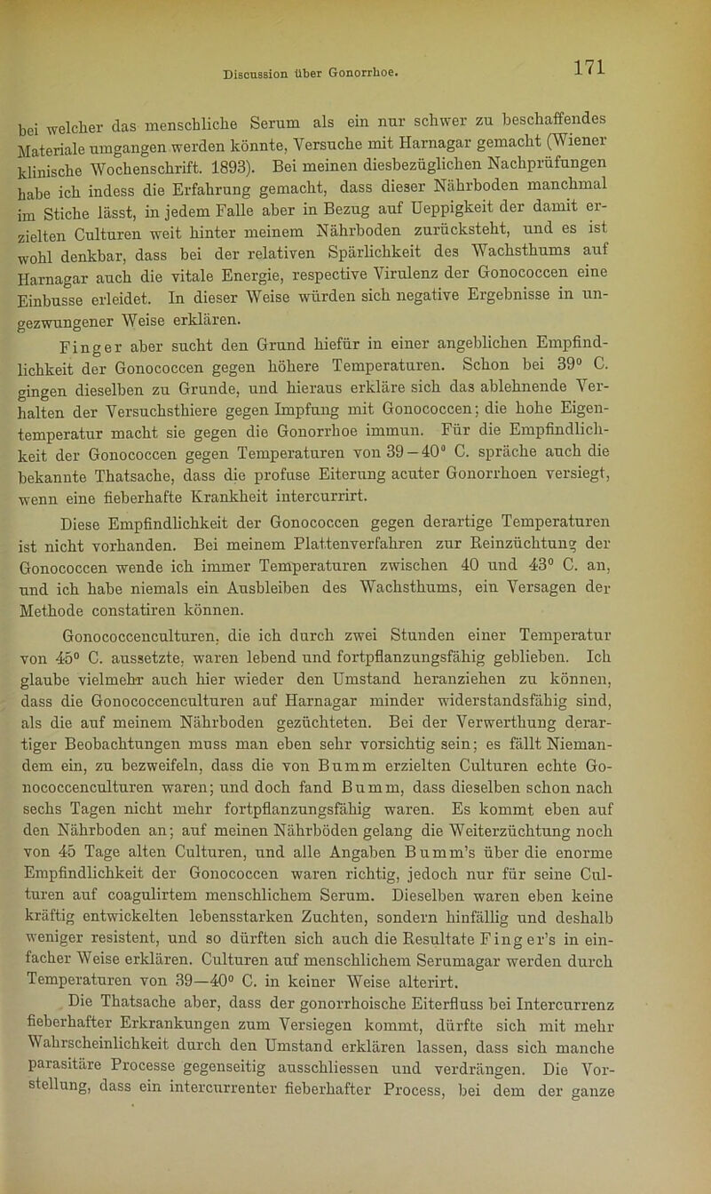 bei welcher das menschliche Serum als ein nur schwer zu beschaffendes Materiale umgangen werden könnte. Versuche mit Harnagar gemacht (Wiener klinische Wochenschrift. 1893). Bei meinen diesbezüglichen Nachprüfungen habe ich indess die Erfahrung gemacht, dass dieser Nährboden manchmal im Stiche lässt, in jedem Falle aber in Bezug auf Deppigkeit der damit er- zielten Culturen weit hinter meinem Nährboden zurücksteht, und es ist wohl denkbar, dass bei der relativen Spärlichkeit des Wachsthums auf Harnagar auch die vitale Energie, respective Virulenz der Gonococcen eine Einbusse erleidet. In dieser Weise würden sich negative Ergebnisse in un- gezwungener Weise erklären. Finger aber sucht den Grund hiefür in einer angeblichen Empfind- lichkeit der Gonococcen gegen höhere Temperaturen. Schon bei 39° C. gingen dieselben zu Grunde, und hieraus erkläre sich das ablehnende Ver- halten der Versuchsthiere gegen Impfung mit Gonococcen; die hohe Eigen- temperatur macht sie gegen die Gonorrhoe immun. Für die Empfindlich- keit der Gonococcen gegen Temperaturen von 39-40° C. spräche auch die bekannte Thatsache, dass die profuse Eiterung acuter Gonorrhoen versiegt, wenn eine fieberhafte Krankheit intercurrirt. Diese Empfindlichkeit der Gonococcen gegen derartige Temperaturen ist nicht vorhanden. Bei meinem Plattenverfahren zur Beinzüchtung der Gonococcen wende ich immer Temperaturen zwischen 40 und 43° C. an, und ich habe niemals ein Ausbleiben des Wachsthums, ein Versagen der Methode constatiren können. Gonococcenculturen, die ich durch zwei Stunden einer Temperatur von 45° C. aussetzte, waren lebend und fortpflanzungsfähig geblieben. Ich glaube vielmehr auch hier wieder den Umstand heranziehen zu können, dass die Gonococcenculturen auf Harnagar minder widerstandsfähig sind, als die auf meinem Nährboden gezüchteten. Bei der Verwerthung derar- tiger Beobachtungen muss man eben sehr vorsichtig sein; es fällt Nieman- dem ein, zu bezweifeln, dass die von Bumm erzielten Culturen echte Go- nococcenculturen waren; und doch fand Bumm, dass dieselben schon nach sechs Tagen nicht mehr fortpflanzungsfähig waren. Es kommt eben auf den Nährboden an; auf meinen Nährböden gelang die Weiterzüchtung noch von 45 Tage alten Culturen, und alle Angaben Bumm’s über die enorme Empfindlichkeit der Gonococcen waren richtig, jedoch nur für seine Cul- turen auf coagulirtem menschlichem Serum. Dieselben waren eben keine kräftig entwickelten lebensstarken Zuchten, sondern hinfällig und deshalb weniger resistent, und so dürften sich auch die Resultate Finger’s in ein- facher Weise erklären. Culturen auf menschlichem Serumagar werden durch Temperaturen von 39—40° C. in keiner Weise alterirt. Die Thatsache aber, dass der gonorrhoische Eiterfluss bei Intercurrenz fieberhafter Erkrankungen zum Versiegen kommt, dürfte sich mit mehr Wahrscheinlichkeit durch den Umstand erklären lassen, dass sich manche parasitäre Processe gegenseitig ausschliessen und verdrängen. Die Vor- stellung, dass ein intercurrenter fieberhafter Process, bei dem der ganze