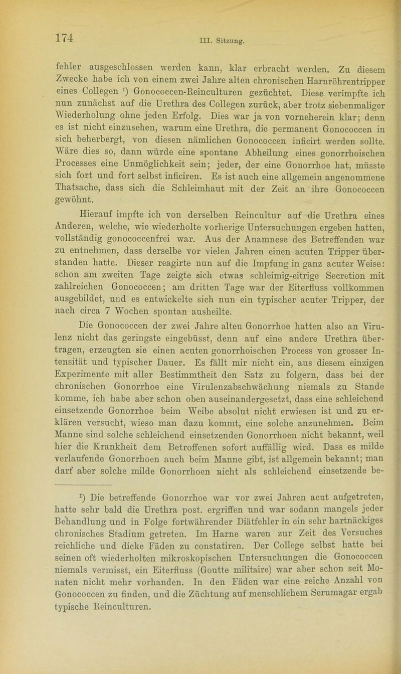 fehler ausgeschlossen werden kann, klar erbracht werden. Zu diesem Zwecke habe ich von einem zwei Jahre alten chronischen Harnröhrentripper eines Collegen ') Gonococcen-Beinculturen gezüchtet. Diese verimpfte ich nun zunächst auf die Urethra des Collegen zurück, aber trotz siebenmaliger Wiederholung ohne jeden Erfolg. Dies war ja von vorneherein klar; denn es ist nicht einzusehen, warum eine Urethra, die permanent Gonococcen in sich beherbergt, von diesen nämlichen Gonococcen inficirt werden sollte. Wäre dies so, dann würde eine spontane Abheilung eines gonorrhoischen Processes eine Unmöglichkeit sein; jeder, der eine Gonorrhoe hat, müsste sich fort und fort selbst inficiren. Es ist auch eine allgemein angenommene Thatsache, dass sich die Schleimhaut mit der Zeit an ihre Gonococcen gewöhnt. Hierauf impfte ich von derselben Keincultur auf die Urethra eines Anderen, welche, wie wiederholte vorherige Untersuchungen ergeben hatten, vollständig gonococcenfrei war. Aus der Anamnese des Betreffenden war zu entnehmen, dass derselbe vor vielen Jahren einen acuten Tripper Über- stunden hatte. Dieser reagirte nun auf die Impfung in ganz acuterWeise: schon am zweiten Tage zeigte sich etwas schleimig-eitrige Secretion mit zahlreichen Gonococcen; am dritten Tage war der Eiterfluss vollkommen ausgebildet, und es entwickelte sich nun ein typischer acuter Tripper, der nach circa 7 Wochen spontan ausheilte. Die Gonococcen der zwei Jahre alten Gonorrhoe hatten also an Viru- lenz nicht das geringste eingebüsst, denn auf eine andere Urethra über- tragen, erzeugten sie einen acuten gonorrhoischen Process von grosser In- tensität und typischer Dauer. Es fällt mir nicht ein, aus diesem einzigen Experimente mit aller Bestimmtheit den Satz zu folgern, dass bei der chronischen Gonorrhoe eine Virulenzabschwächung niemals zu Stande komme, ich habe aber schon oben auseinandergesetzt, dass eine schleichend einsetzende Gonorrhoe beim Weibe absolut nicht erwiesen ist und zu er- klären versucht, wieso man dazu kommt, eine solche anzunehmen. Beim Manne sind solche schleichend einsetzenden Gonorrhoen nicht bekannt, weil hier die Krankheit dem Betroffenen sofort auffällig wird. Dass es milde verlaufende Gonorrhoen auch beim Manne gibt, ist allgemein bekannt; man darf aber solche milde Gonorrhoen nicht als schleichend einsetzende be- *) Die betreffende Gonorrhoe war vor zwei Jahren acut aufgetreten, hatte sehr bald die Urethra post, ergriffen und war sodann mangels jeder Behandlung und in Folge fortwährender Diätfehler in ein sehr hartnäckiges chronisches Stadium getreten. Im Harne waren zur Zeit des Versuches reichliche und dicke Fäden zu constatiren. Der College selbst hatte bei seinen oft wiederholten mikroskopischen Untersuchungen die Gonococcen niemals vermisst, ein Eiterfluss (Goutte militaire) war aber schon seit Mo- naten nicht mehr vorhanden. In den Fäden war eine reiche Anzahl von Gonococcen zu finden, und die Züchtung auf menschlichem Serumagar ergab typische Keinculturen.