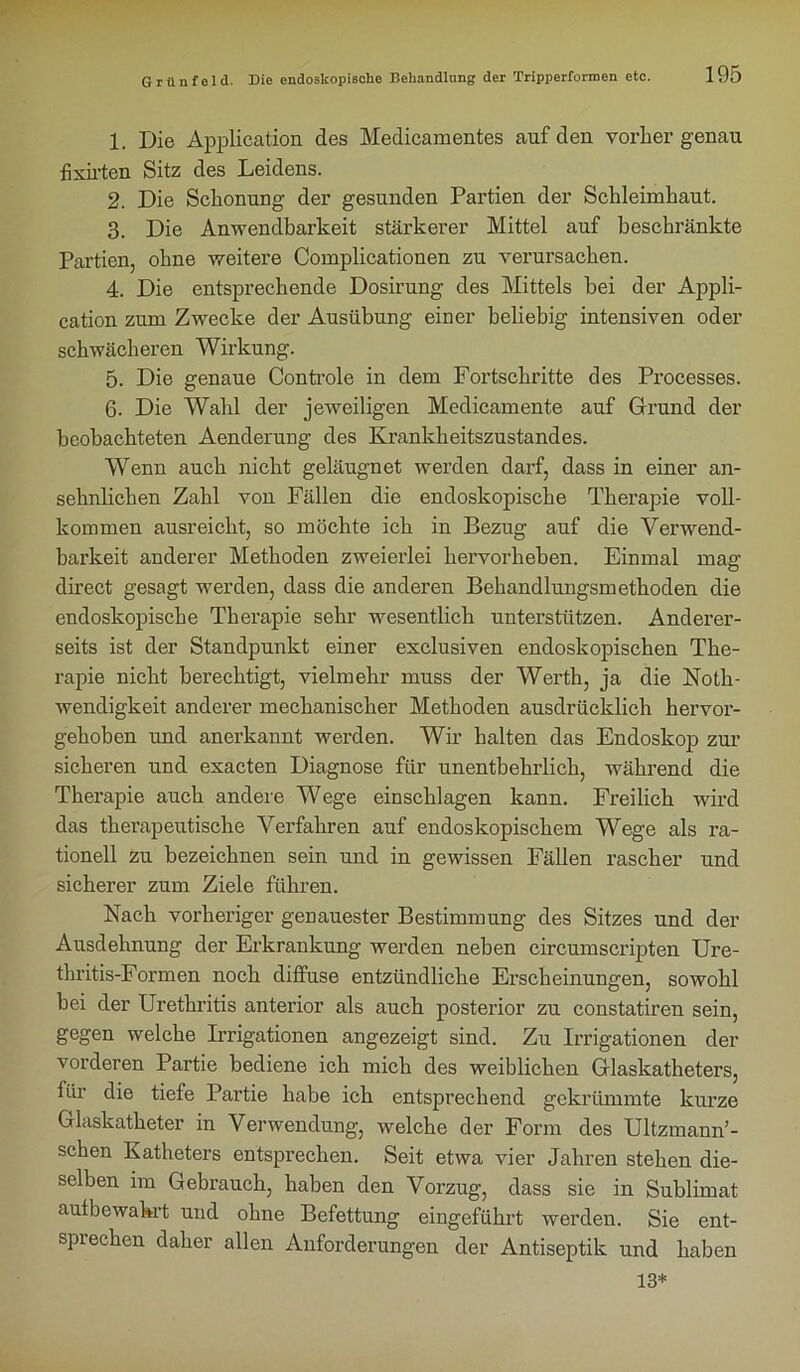 1. Die Application des Medicamentes auf den vorher genau fixirten Sitz des Leidens. 2. Die Schonung der gesunden Partien der Schleimhaut. 3. Die Anwendbarkeit stärkerer Mittel auf beschränkte Partien, ohne weitere Complicationen zu verursachen. 4. Die entsprechende Dosirung des Mittels bei der Appli- cation zum Zwecke der Ausübung einer beliebig intensiven oder schwächeren Wirkung. 5. Die genaue Controle in dem Fortschritte des Processes. 6. Die Wahl der jeweiligen Medicamente auf Grund der beobachteten Aenderung des Krankheitszustandes. Wenn auch nicht geläugnet werden darf, dass in einer an- sehnlichen Zahl von Fällen die endoskopische Therapie voll- kommen ausreicht, so möchte ich in Bezug auf die Verwend- barkeit anderer Methoden zweierlei hervorheben. Einmal mag direct gesagt werden, dass die anderen Behandlungsmethoden die endoskopische Therapie sehr wesentlich unterstützen. Anderer- seits ist der Standpunkt einer exclusiven endoskopischen The- rapie nicht berechtigt, vielmehr muss der Werth, ja die Noth- wendigkeit anderer mechanischer Methoden ausdrücklich hervor- gehoben und anerkannt werden. Wir halten das Endoskop zur sicheren und exacten Diagnose für unentbehrlich, während die Therapie auch andere Wege einschlagen kann. Freilich wird das therapeutische Verfahren auf endoskopischem Wege als ra- tionell zu bezeichnen sein und in gewissen Fällen rascher und sicherer zum Ziele führen. Nach vorheriger genauester Bestimmung des Sitzes und der Ausdehnung der Erkrankung werden neben circumscripten Ure- thritis-Formen noch diffuse entzündliche Erscheinungen, sowohl hei der Urethritis anterior als auch posterior zu constatiren sein, gegen welche Irrigationen angezeigt sind. Zu Irrigationen der vorderen Partie bediene ich mich des weiblichen Glaskatheters, für die tiefe Partie habe ich entsprechend gekrümmte kurze Glaskatheter in Verwendung, welche der Form des Ultzmann’- schen Katheters entsprechen. Seit etwa vier Jahren stehen die- selben im Gebrauch, haben den Vorzug, dass sie in Sublimat autbewakrt und ohne Befettung eingeführt werden. Sie ent- sprechen daher allen Anforderungen der Antiseptik und haben 13*