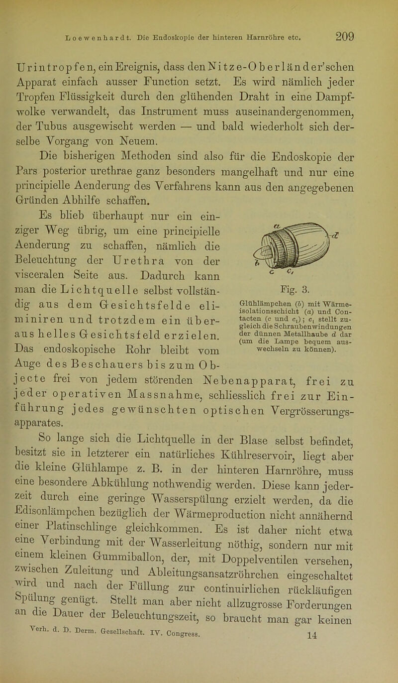 U r i n t r o p f e n, ein Ereignis, dass den Nitze-Oberländer’ sehen Apparat einfach ausser Function setzt. Es wird nämlich jeder Tropfen Flüssigkeit durch den glühenden Draht in eine Dampf- wolke verwandelt, das Instrument muss auseinandergenommen, der Tubus ausgewischt werden — und bald wiederholt sich der- selbe Vorgang von Neuem. Die bisherigen Methoden sind also für die Endoskopie der Pars posterior urethrae ganz besonders mangelhaft und nur eine principielle Aenderung des Verfahrens kann aus den angegebenen Gründen Abhilfe schaffen. Es blieb überhaupt nur ein ein- ziger Weg übrig, um eine principielle Aenderung zu schaffen, nämlich die Beleuchtung der Urethra von der visceralen Seite aus. Dadurch kann man die Lichtquelle selbst vollstän- dig aus dem Gesichtsfelde eli- min i r e n und trotzdem ein über- aus helles Gesichtsfeld erzielen. Das endoskopische Rohr bleibt vom Auge des Beschauers bis zum Ob- jecte frei von jedem störenden Nebenapparat, frei zu jeder operativen Massnahme, schliesslich frei zur Ein- führung jedes gewünschten optischen Vergrösserungs- apparates. _ So Jange sich die Lichtquelle in der Blase selbst befindet, besitzt sie in letzterer ein natürliches Kühlreservoir, liegt aber die kleine Glühlampe z. B. in der hinteren Harnröhre, muss eine besondere Abkühlung nothwendig werden. Diese kann jeder- zeit durch eine geringe Wasserspülung erzielt werden, da die Edisonlämpchen bezüglich der Wärmeproduction nicht annähernd einer Platmschlmge gleichkommen. Es ist daher nicht etwa eine Verbindung mit der Wasserleitung nöthig, sondern nur mit einem kleinen Gummiballon, der, mit Doppelventilen versehen, zwischen Zuleitung und Ableitungsansatzröhrchen eingeschaltet r., Untl nacl1 ^er Füllung zm' continuirlichen rückläufigen pu ung genügt. Stellt man aber nicht allzugrosse Forderungen an ^ ie Dauer der Beleuchtungszeit, so braucht man gar keinen Verh. d. D. Derm. Gesellschaft. IV. Congress. 14 Glüblämpchen (b) mit Wärme- isolationsschicbt (a) und Con- tacten (c und c,); c, stellt zu- gleich die Scliraubenwindungen der dünnen Metallhaube d dar (um die Lampe bequem aus- wechseln zu können).