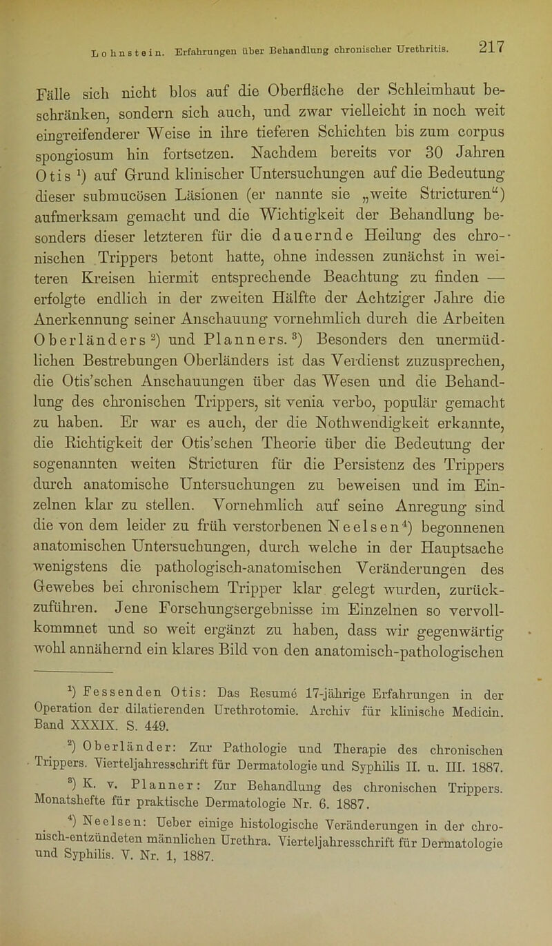 Fälle sich nicht blos auf die Oberfläche der Schleimhaut be- schränken, sondern sich auch, und zwar vielleicht in noch weit eingreifenderer Weise in ihre tieferen Schichten bis zum corpus spongiosum hin fortsetzen. Nachdem bereits vor 30 Jahren Otis *) auf Grund klinischer Untersuchungen auf die Bedeutung dieser submucösen Läsionen (er nannte sie „weite Stricturen“) aufmerksam gemacht und die Wichtigkeit der Behandlung be- sonders dieser letzteren für die dauernde Heilung des chro-- nischen Trippers betont hatte, ohne indessen zunächst in wei- teren Kreisen hiermit entsprechende Beachtung zu finden — erfolgte endlich in der zweiten Hälfte der Achtziger Jahre die Anerkennung seiner Anschauung vornehmlich durch die Arbeiten Oberländers 2) und Planners.3) Besonders den unermüd- lichen Bestrebungen Oberländers ist das Verdienst zuzusprechen, die Otis’schen Anschauungen über das Wesen und die Behand- lung des chronischen Trippers, sit venia verbo, populär gemacht zu haben. Er war es auch, der die Nothwendigkeit erkannte, die Richtigkeit der Otis’schen Theorie über die Bedeutung der sogenannten weiten Stricturen für die Persistenz des Trippers durch anatomische Untersuchungen zu beweisen und im Ein- zelnen klar zu stellen. Vornehmlich auf seine Anregung sind die von dem leider zu früh verstorbenen Ne eisen4) begonnenen anatomischen Untersuchungen, durch welche in der Hauptsache wenigstens die pathologisch-anatomischen Veränderungen des Gewebes bei chronischem Tripper klar gelegt wurden, zurück- zuführen. Jene Forschungsergebnisse im Einzelnen so vervoll- kommnet und so weit ergänzt zu haben, dass wir gegenwärtig wohl annähernd ein klares Bild von den anatomisch-pathologischen 1) Fessenden Otis: Das Resume 17-jährige Erfahrungen in der Operation der diktierenden Urethrotomie. Archiv für klinische Medicin. Band XXXIX. S. 449. ) Oberländer: Zur Pathologie und Therapie des chronischen Trippers. Yierteljahresschrift für Dermatologie und Syphilis II. u. III. 1887. 8) K. v. PI an ne r: Zur Behandlung des chronischen Trippers. Monatshefte für praktische Dermatologie Nr. 6. 1887. . ) Ne eisen: Ueber einige histologische Veränderungen in der chro- nisch-entzündeten männlichen Urethra. Vierteljahresschrift für Dermatologie und Syphilis. V. Nr. 1, 1887.