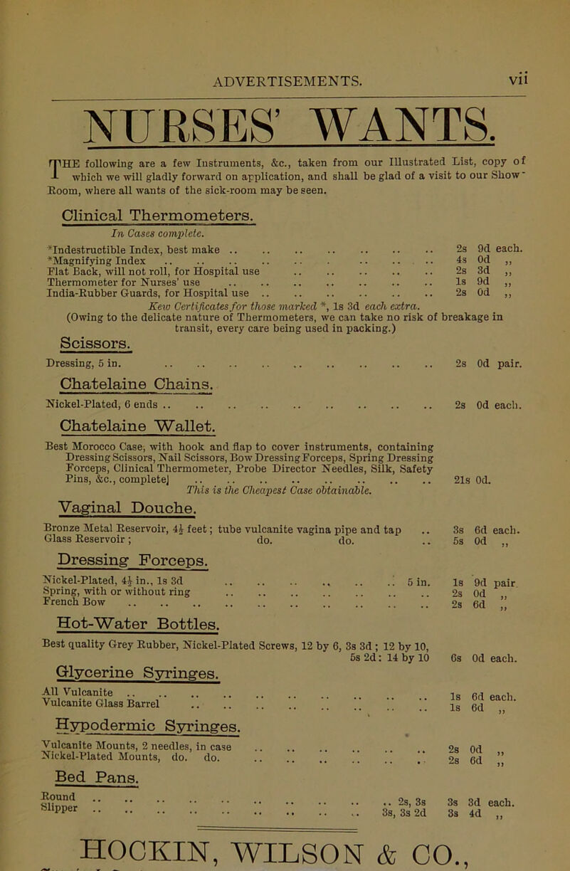 NURSES’ WANTS. THE following are a few Instruments, &c., taken from our Illustrated List, copy of which we will gladly forward on application, and shall be glad of a visit to our Show' Room, where all wants of the sick-room may be seen. Clinical Thermometers. In Cases complete. ‘Indestructible Index, best make ‘Magnifying Index Flat Back, will not roll, for Hospital use Thermometer for Nurses’ use India-Rubber Guards, for Hospital use .. Kew Certificates for those marked *, Is 3d each extra. (Owing to the delicate nature of Thermometers, we can take no risk of breakage in transit, every care being used in packing.) Scissors. 2s 9d each. 4s Od „ 2s 3d „ Is 9d „ 2s Od „ Dressing, 5 in. Chatelaine Chains. Nickel-Plated, 6 ends Chatelaine Wallet. Best Morocco Case, with hook and flap to cover instruments, containing Dressing Scissors, Nail Scissors, Bow Dressing Forceps, Spring Dressing Forceps, Clinical Thermometer, Probe Director Needles, Silk, Safety Pins, &c., complete] This is the Cheapest Case obtainable. Vaginal Douche. Bronze Metal Reservoir, 41 feet; tube vulcanite vagina pipe and tap Glass Reservoir; do. do. Dressing Forceps. Nickel-Plated, 41 in., Is 3d Spring, with or without ring French Bow Hot-Water Bottles. 5 in. 2s Od pair. 2s Od each. 21s Od. 3s 6d each. 5s Od „ Is 9d pair 2s Od „ 2s Od „ Glycerine Syringes. All Vulcanite Vulcanite Glass Barrel Hypodermic Syringes. Vulcanite Mounts, 2 needles, in case Nickel-Plated Mounts, do. do. Bed Pans. Round Slipper ’ HOCKIN, WILSON & CO., : 14 by 10 Os Od each. Is Od each. Is Od )> • 2s Od ft * ‘ 2s Od }J 2s, 3s 3s 3d each. 3s, 3s 2d 3s 4d n & • O o