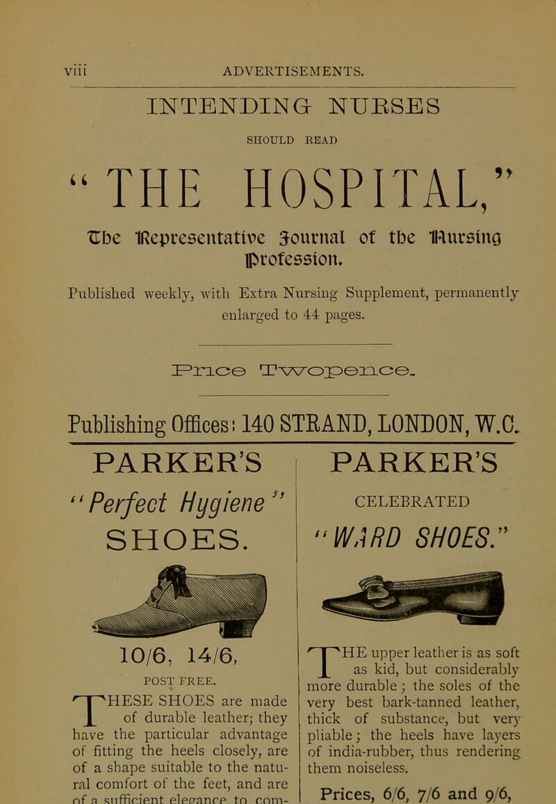 INTENDING NURSES SHOULD READ “THE HOSPITAL,” XTbe (Representative Journal of tbe iRursing profession. Published weekly, with Extra Nursing Supplement, permanently enlarged to 44 pages. Price Twopence. Publishing Offices! 140 STRAND, LONDON, W.C. PARKER’S “Perfect Huqiene ” SHOES. 10/6, 14/6. POST FREE. HESE SHOES are made of durable leather; they have the particular advantage of fitting the heels closely, are of a shape suitable to the natu- ral comfort of the feet, and are nf a sufficient eleuance to com- PARKER’S CELEBRATED “WARD SHOES.” THE upper leather is as soft as kid, but considerably more durable ; the soles of the very best bark-tanned leather, thick of substance, but very pliable; the heels have layers of india-rubber, thus rendering them noiseless. Prices, 6/6, 7/6 and 9/6,