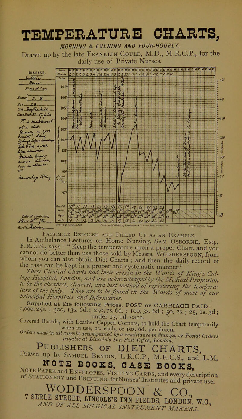 TEMPERATURE CHARTS, MORNING & EVENING AND FOUR-HOURLY, Drawn up by the late Franklin Gould, M.D., M.R.C.P., for the daily use of Private Nurses. Facsimile Reduced and Filled Up as an Example. In Ambulance Lectures on Home Nursing, Sam Osborne, Esq., F.R. C.S., says : “ Keep the temperature upon a proper Chart, and you cannot do better than use those sold by Messrs. Wodderspoon, from whom you can also obtain Diet Charts ; and then the daily record of the case can be kept in a proper and systematic manner.” These Clinical Charts had their origin in the Wards of King's Col- Hospital, London, and are acknowledged by the Medical Profession to be the cheapest, clearest, and best method of registering the tempera- ture of the body. They are to be found in the Wards of most of our vnncipal Hospitals and Infirmaries. Supplied at the following' Prices, POST or CARRIAGE PAID : 1,000,25s. ; 500, 13s. 6d.; 250,7s. 6d. ; 100, 3s. 6d.; 50,2s.; 25, is. 3d; n , _ under 25, id. each. Covered Boards, with Leather Capped Comers, to hold the Chart temporarily „ , when in use, is. each, or 10s. 6d. per dozen. aers must in all cases be accompanied by a remittance in Stamps, or Postal Orders payable at Lincoln's Inn Post Office, London Publishers of DIET CHARTS, Drawn up by Samuel Benion, L.R.C.P., M.R.C.S., and L.M. NOTE BOOKS, CASE BOOKS of0L\Px1oENRERanvdoEH^RLOPES’ V,ISITING C^r)S, and every description Ot STATIONERY and Printing, forNurses' Institutes and private use. WODDERSPOON & CO 7 SERLE STREET, LINCOLN'S INN FIELDS, LONDON, WO AND 0F ALL SURGICAL instrument makers. ' ’’ fCtnOfrtdtJ