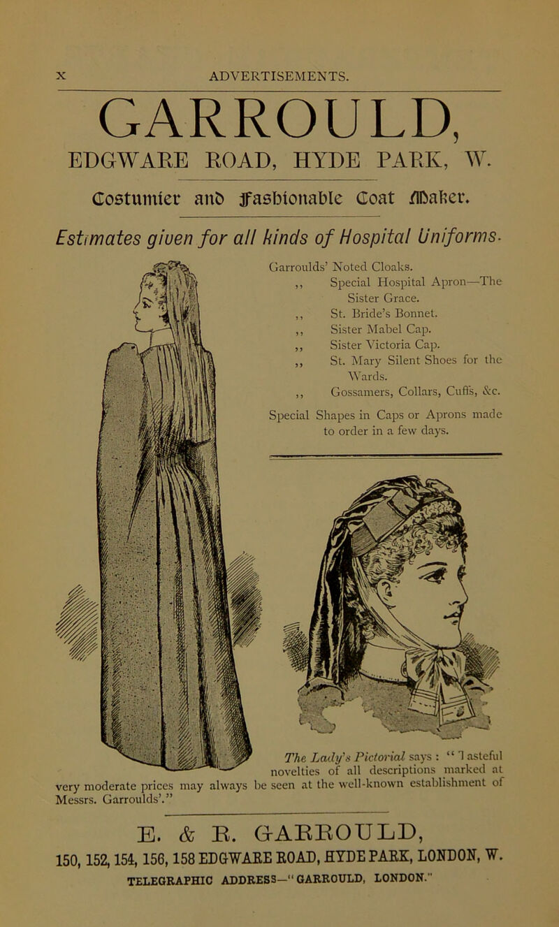 GARROULD, ED GW ARE ROAD, HYDE PARK, W. Costumier anfc ffasbioitable Goat /Ibafcer. Estimates giuen for all kinds of Hospital Uniforms- Garroulds’ Noted Cloaks. ,, Special Hospital Apron—The Sister Grace. ,, St. Bride’s Bonnet. „ Sister Mabel Cap. ,, Sister Victoria Cap. ,, St. Mary Silent Shoes for the Wards. ,, Gossamers, Collars, Cuffs, &c. Special Shapes in Caps or Aprons made to order in a few days. The Lady'a Pictorial says : “ 1 asteful novelties of all descriptions marked at very moderate prices may always be seen at the well-known establishment of Messrs. Garroulds’.” E. & B. GAEEOULD, 150,152,154,156,158 EDGWARE ROAD, HYDE PARK, LONDON, W. TELEGRAPHIC ADDRESS—“GARROULD, LONDON.