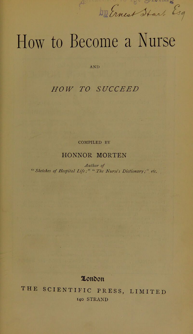 AND HOW TO SUCCEED COMPILED BY HONNOR MORTEN Author of “Sketches of Hospital Life; “ The Nurse's Dictionaryetc. Xcmfcon the scientific press, 140 STRAND LIMITED