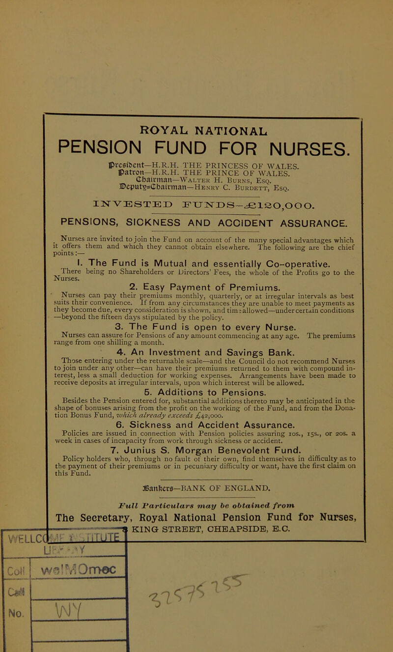 ROYAL, NATIONAL PENSION FUND FOR NURSES. Ipvesifoent—H.R.H. THE PRINCESS OF WALES, patron—H.R.H. THE PRINCE OF WALES. Chairman—Walter H. Burns, Esq. 2?cputs=Cbairman—Henry C. Burdett, Esq. INVESTED EUNDS—£120,000. PENSIONS, SICKNESS AND ACCIDENT ASSURANCE. Nurses are invited to join the Fund on account of the many special advantages which it offers them and which they cannot obtain elsewhere. The following are the chief points:— I. The Fund is Mutual and essentially Co-operative. There being no Shareholders or Directors’ Fees, the whole of the Profits go to the Nurses. 2. Easy Payment of Premiums. Nurses can pay their premiums monthly, quarterly, or at irregular intervals as best suits their convenience. If from any circumstances they are unable to meet payments as they become due, every consideration is shown, and tim:allowed—under certain conditions —beyond the fifteen days stipulated by the policy. 3. The Fund is open to every Nurse. Nurses can assure for Pensions of any amount commencing at any age. The premiums range from one shilling a month. 4. An Investment and Savings Bank. Those entering under the returnable scale—and the Council do not recommend Nurses to join under any other—can have their premiums returned to them with compound in- terest, less a small deduction for working expenses. Arrangements have been made to receive deposits at irregular intervals, upon which interest will be allowed. 5. Additions to Pensions. Besides the Pension entered for, substantial additions thereto may be anticipated in the shape of bonuses arising from the profit on the working of the Fund, and from the Dona- tionBonusFund, which already exceeds .£42,000. 6. Sickness and Accident Assurance. Policies are issued in connection with Pension policies assuring 10s., 15s., or 20s. a week in cases of incapacity from work through sickness or accident. 7. Junius S. Morgan Benevolent Fund. Policy holders who, through no fault of their own, find themselves in difficulty as to the payment of their premiums or in pecuniary difficulty or want, have the first claim on this Fund. JGanlters—BANK OF ENGLAND. Full Particulars may be obtained from The Secretary, Royal National Pension Fund for Nurses, KING STREET, CHEAPSIDE, E.C. WEL nr 1 .! iTUTE' Li:'.' - 'V Col! wsIMOrnac No. w