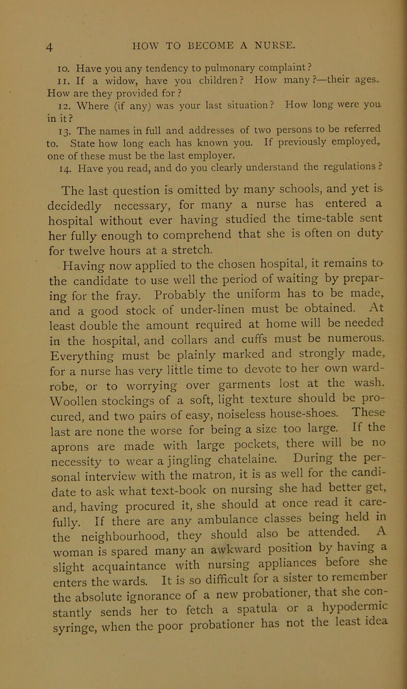 10. Have you any tendency to pulmonary complaint? 11. If a widow, have you children? How many?—their ages. How are they provided for ? 12. Where (if any) was your last situation? How long were you in it ? 13. The names in full and addresses of two persons to be referred to. State how long each has known you. If previously employed* one of these must be the last employer. 14. Have you read, and do you clearly understand the regulations ? The last question is omitted by many schools, and yet is decidedly necessary, for many a nurse has entered a hospital without ever having studied the time-table sent her fully enough to comprehend that she is often on duty for twelve hours at a stretch. Having now applied to the chosen hospital, it remains to the candidate to use well the period of waiting by prepar- ing for the fray. Probably the uniform has to be made* and a good stock of under-linen must be obtained. At least double the amount required at home will be needed in the hospital, and collars and cuffs must be numerous. Everything must be plainly marked and strongly made, for a nurse has very little time to devote to her own ward- robe, or to worrying over garments lost at the wash. Woollen stockings of a soft, light texture should be pro- cured, and two pairs of easy, noiseless house-shoes. These last are none the worse for being a size too large. If the aprons are made with large pockets, there will be no necessity to wear a jingling chatelaine. Duiing the pei- sonal interview with the matron, it is as well for the candi- date to ask what text-book on nursing she had bettei get, and, having procured it, she should at once lead it caie- fully. If there are any ambulance classes being held in the neighbourhood, they should also be attended. A woman is spared many an awkward position by ha\ ing a slight acquaintance with nursing appliances befoie she enters the wards. It is so difficult for a sister to remember the absolute ignorance of a new probationer, that she con- stantly sends her to fetch a spatula or a hypodermic syringe, when the poor probationer has not the least idea